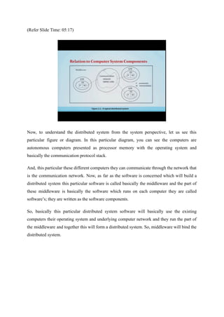 (Refer Slide Time: 05:17)
Now, to understand the distributed system from the system perspective, let us see this
particular figure or diagram. In this particular diagram, you can see the computers are
autonomous computers presented as processor memory with the operating system and
basically the communication protocol stack.
And, this particular these different computers they can communicate through the network that
is the communication network. Now, as far as the software is concerned which will build a
distributed system this particular software is called basically the middleware and the part of
these middleware is basically the software which runs on each computer they are called
software’s; they are written as the software components.
So, basically this particular distributed system software will basically use the existing
computers their operating system and underlying computer network and they run the part of
the middleware and together this will form a distributed system. So, middleware will bind the
distributed system.
 