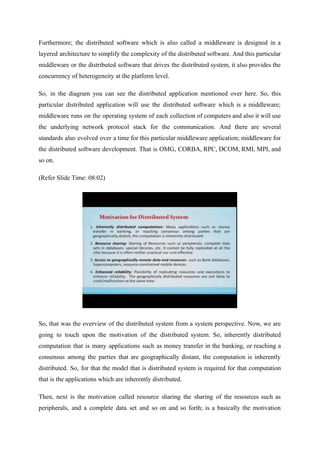 Furthermore; the distributed software which is also called a middleware is designed in a
layered architecture to simplify the complexity of the distributed software. And this particular
middleware or the distributed software that drives the distributed system, it also provides the
concurrency of heterogeneity at the platform level.
So, in the diagram you can see the distributed application mentioned over here. So, this
particular distributed application will use the distributed software which is a middleware;
middleware runs on the operating system of each collection of computers and also it will use
the underlying network protocol stack for the communication. And there are several
standards also evolved over a time for this particular middleware application; middleware for
the distributed software development. That is OMG, CORBA, RPC, DCOM, RMI, MPI, and
so on.
(Refer Slide Time: 08:02)
So, that was the overview of the distributed system from a system perspective. Now, we are
going to touch upon the motivation of the distributed system. So, inherently distributed
computation that is many applications such as money transfer in the banking, or reaching a
consensus among the parties that are geographically distant, the computation is inherently
distributed. So, for that the model that is distributed system is required for that computation
that is the applications which are inherently distributed.
Then, next is the motivation called resource sharing the sharing of the resources such as
peripherals, and a complete data set and so on and so forth; is a basically the motivation
 