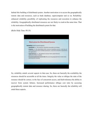 behind this building of distributed system. Another motivation is to access the geographically
remote data and resources, such as bank database, supercomputer and so on. Reliability:
enhanced reliability possibility of replicating the resources and execution to enhance the
reliability. Geographically distributed resources are not likely to crash at the same time. That
is the motivation of building the distributed system for that.
(Refer Slide Time: 09:19)
So, reliability entails several aspects in that case. So, these are basically the availability the
resources should be accessible at all the times. Integrity the value or oblique the state of the
resource should be correct, in the face of concurrent access, and fault-tolerance the ability to
recover from system failures. Increased performance oblique cost ratio by accessing
geographically remote data and resource sharing. So, these are basically the reliability will
entail these aspects.
 