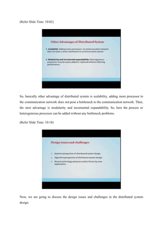 (Refer Slide Time: 10:02)
So, basically other advantage of distributed system is scalability, adding more processor to
the communication network does not pose a bottleneck to the communication network. Then,
the next advantage is modularity and incremental expandability. So, here the process or
heterogeneous processor can be added without any bottleneck problems.
(Refer Slide Time: 10:18)
Now, we are going to discuss the design issues and challenges in the distributed system
design.
 