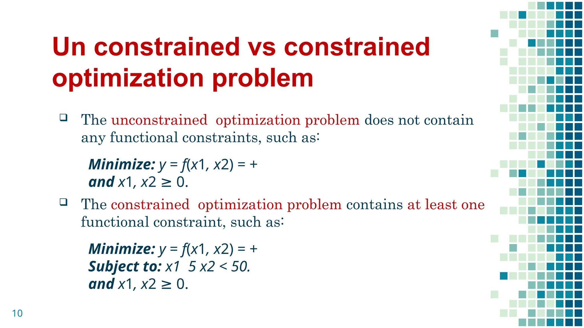 Un constrained vs constrained
optimization problem
 The unconstrained optimization problem does not contain
any functional constraints, such as:
Minimize: y = f(x1, x2) = +
and x1, x2 ≥ 0.
 The constrained optimization problem contains at least one
functional constraint, such as:
Minimize: y = f(x1, x2) = +
Subject to: x1 5 x2 < 50.
and x1, x2 ≥ 0.
10
 