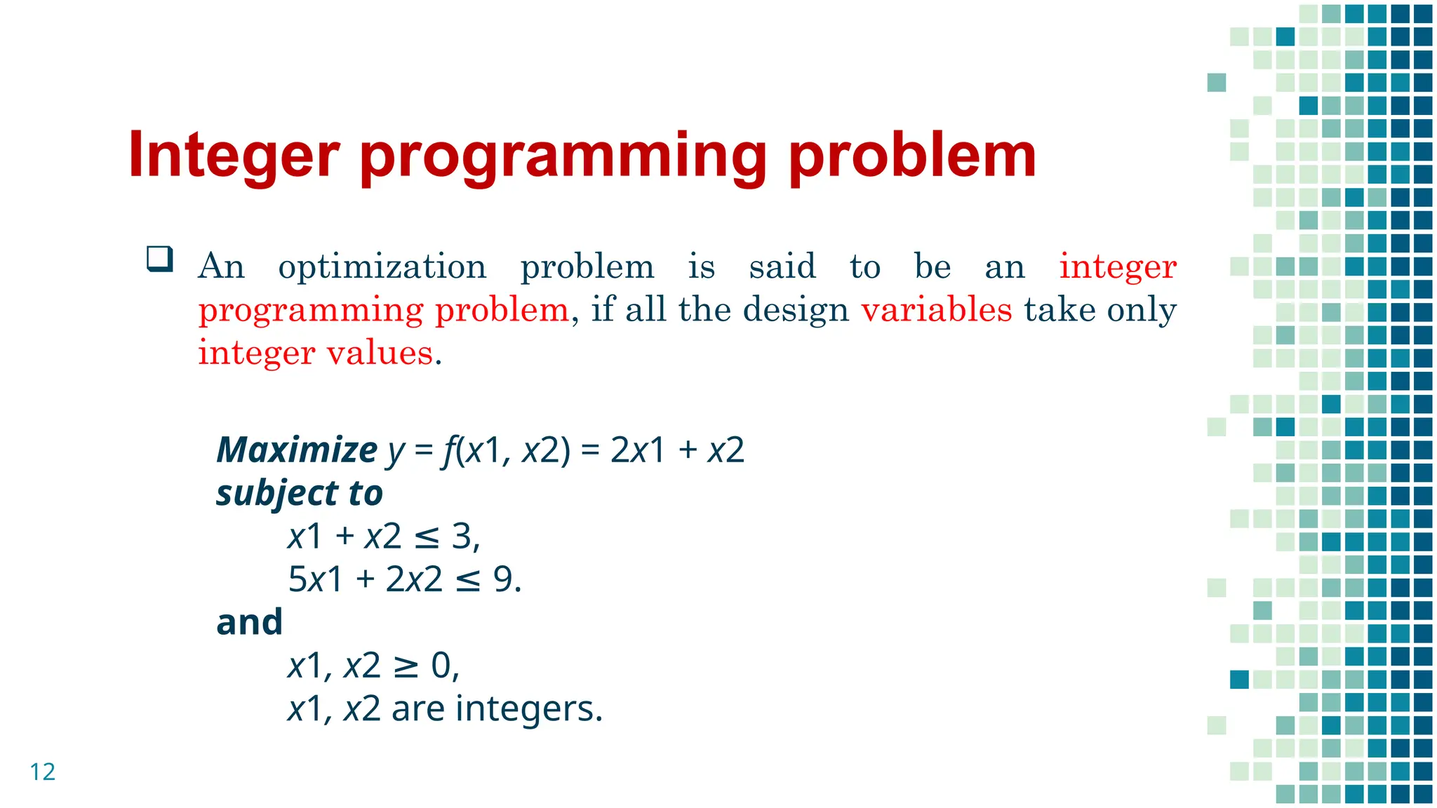 Integer programming problem
 An optimization problem is said to be an integer
programming problem, if all the design variables take only
integer values.
Maximize y = f(x1, x2) = 2x1 + x2
subject to
x1 + x2 ≤ 3,
5x1 + 2x2 ≤ 9.
and
x1, x2 ≥ 0,
x1, x2 are integers.
12
 