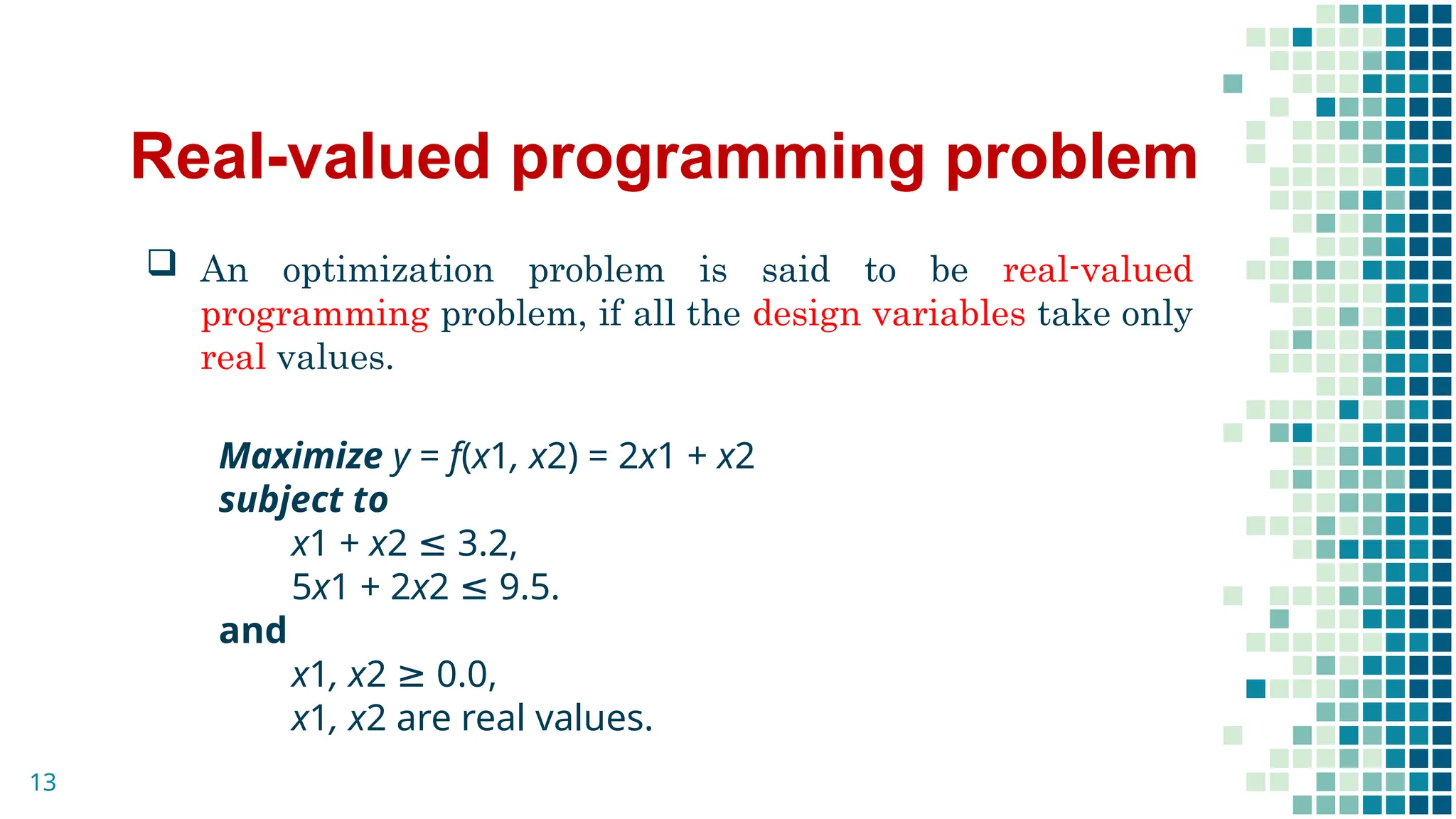 Real-valued programming problem
 An optimization problem is said to be real-valued
programming problem, if all the design variables take only
real values.
Maximize y = f(x1, x2) = 2x1 + x2
subject to
x1 + x2 ≤ 3.2,
5x1 + 2x2 ≤ 9.5.
and
x1, x2 ≥ 0.0,
x1, x2 are real values.
13
 