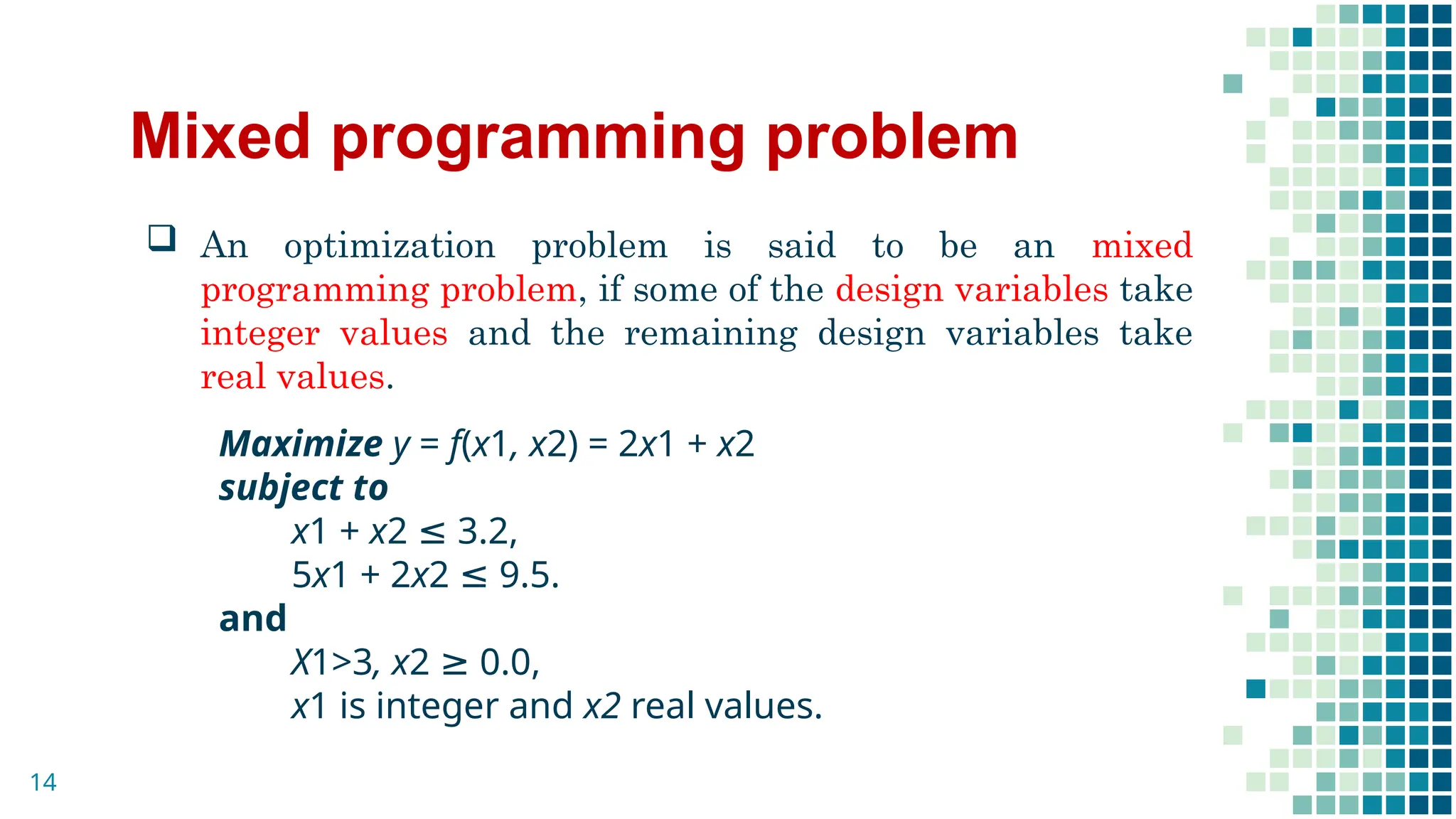 Mixed programming problem
 An optimization problem is said to be an mixed
programming problem, if some of the design variables take
integer values and the remaining design variables take
real values.
Maximize y = f(x1, x2) = 2x1 + x2
subject to
x1 + x2 ≤ 3.2,
5x1 + 2x2 ≤ 9.5.
and
X1>3, x2 ≥ 0.0,
x1 is integer and x2 real values.
14
 