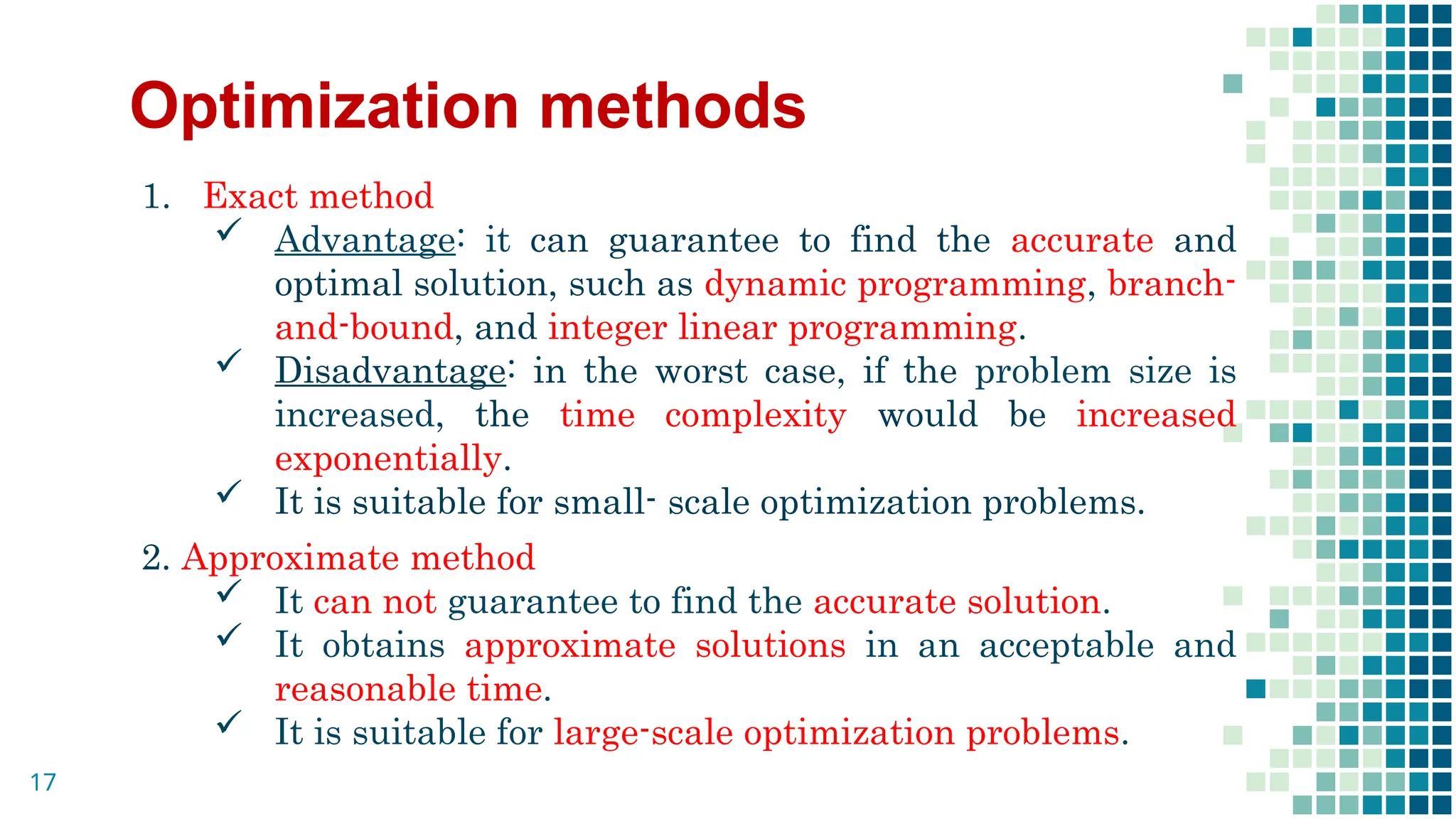 Optimization methods
1. Exact method
 Advantage: it can guarantee to find the accurate and
optimal solution, such as dynamic programming, branch-
and-bound, and integer linear programming.
 Disadvantage: in the worst case, if the problem size is
increased, the time complexity would be increased
exponentially.
 It is suitable for small- scale optimization problems.
2. Approximate method
 It can not guarantee to find the accurate solution.
 It obtains approximate solutions in an acceptable and
reasonable time.
 It is suitable for large-scale optimization problems.
17
 