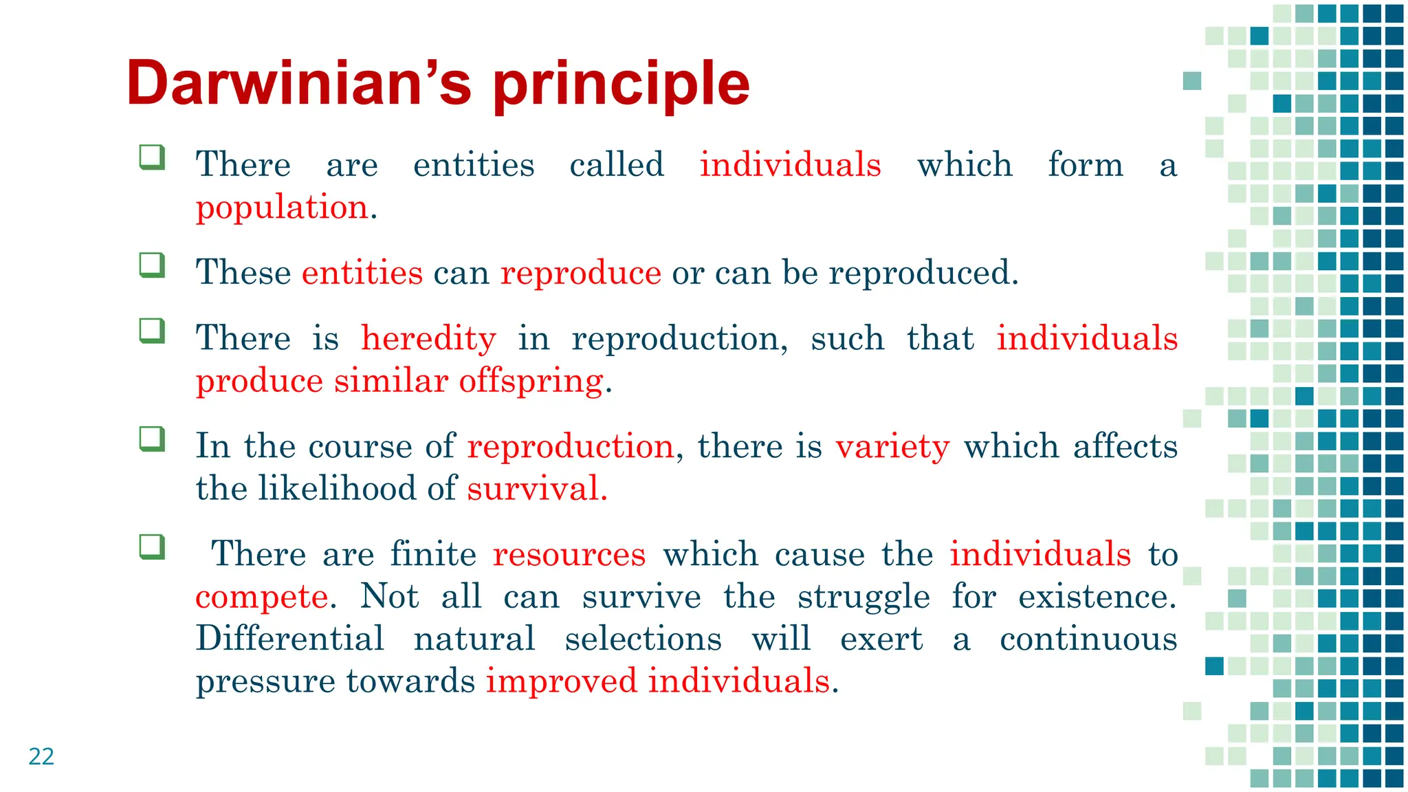 Darwinian’s principle
 There are entities called individuals which form a
population.
 These entities can reproduce or can be reproduced.
 There is heredity in reproduction, such that individuals
produce similar offspring.
 In the course of reproduction, there is variety which affects
the likelihood of survival.
 There are finite resources which cause the individuals to
compete. Not all can survive the struggle for existence.
Differential natural selections will exert a continuous
pressure towards improved individuals.
22
 