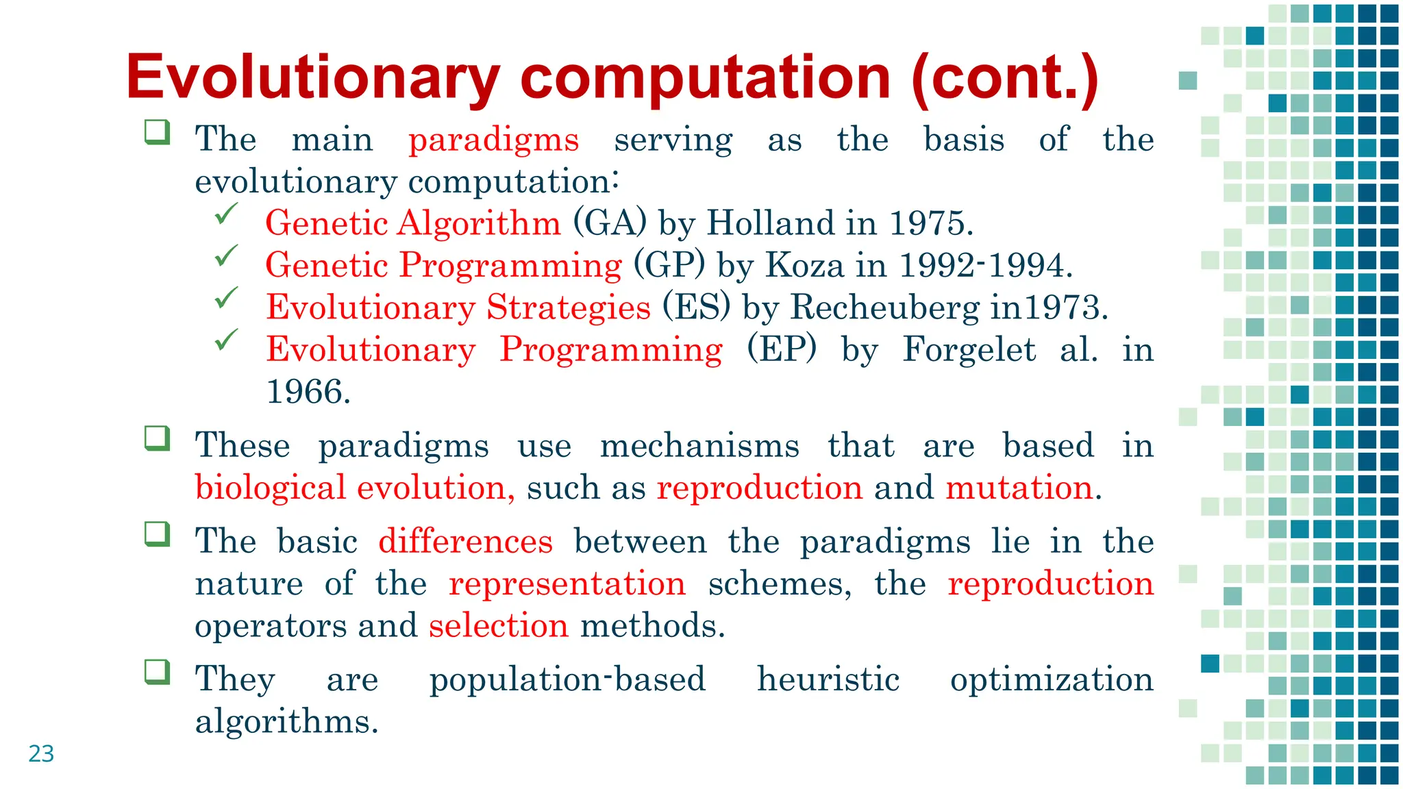 Evolutionary computation (cont.)
 The main paradigms serving as the basis of the
evolutionary computation:
 Genetic Algorithm (GA) by Holland in 1975.
 Genetic Programming (GP) by Koza in 1992-1994.
 Evolutionary Strategies (ES) by Recheuberg in1973.
 Evolutionary Programming (EP) by Forgelet al. in
1966.
 These paradigms use mechanisms that are based in
biological evolution, such as reproduction and mutation.
 The basic differences between the paradigms lie in the
nature of the representation schemes, the reproduction
operators and selection methods.
 They are population-based heuristic optimization
algorithms.
23
 