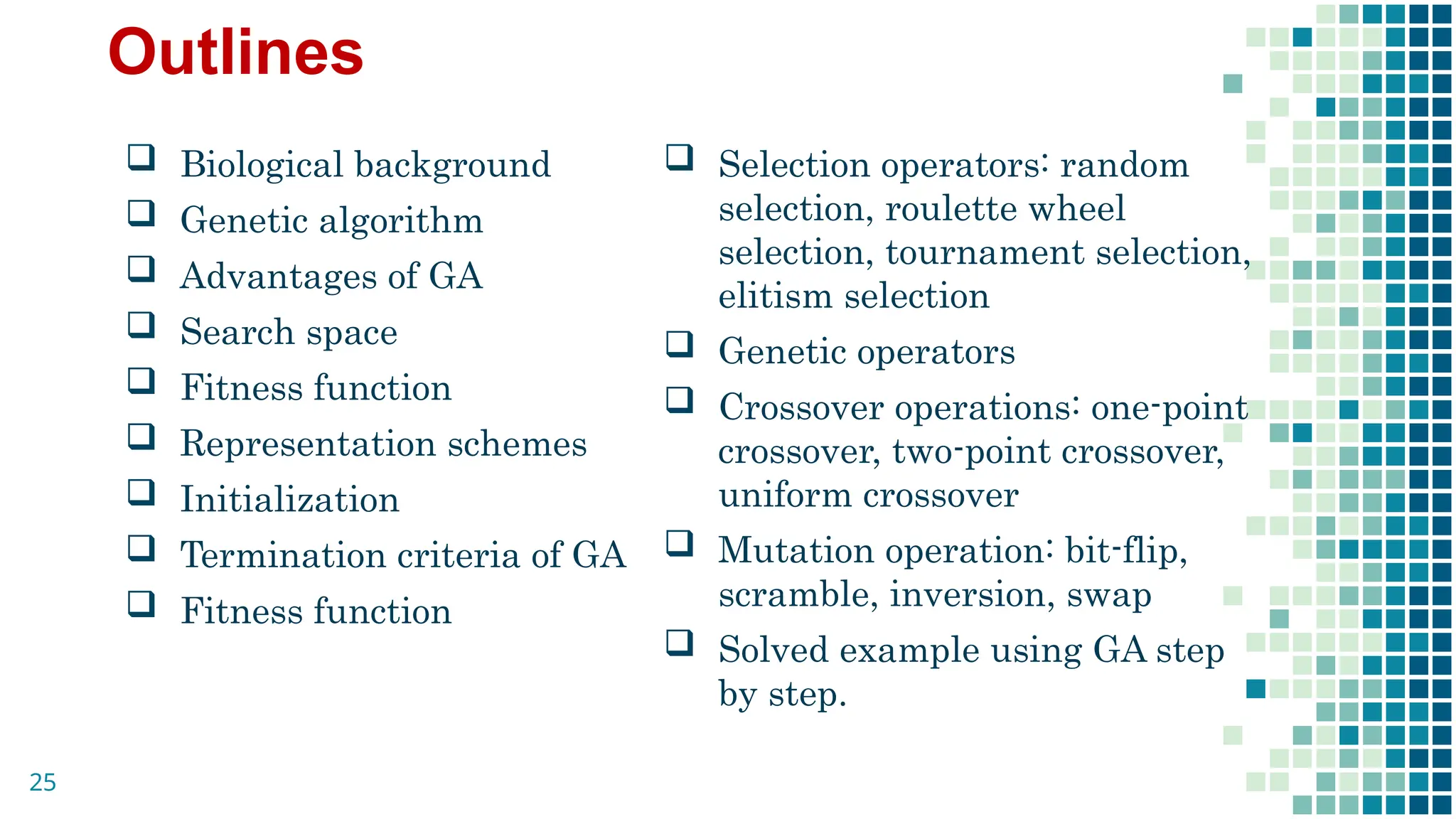 Outlines
 Biological background
 Genetic algorithm
 Advantages of GA
 Search space
 Fitness function
 Representation schemes
 Initialization
 Termination criteria of GA
 Fitness function
 Selection operators: random
selection, roulette wheel
selection, tournament selection,
elitism selection
 Genetic operators
 Crossover operations: one-point
crossover, two-point crossover,
uniform crossover
 Mutation operation: bit-flip,
scramble, inversion, swap
 Solved example using GA step
by step.
25
 