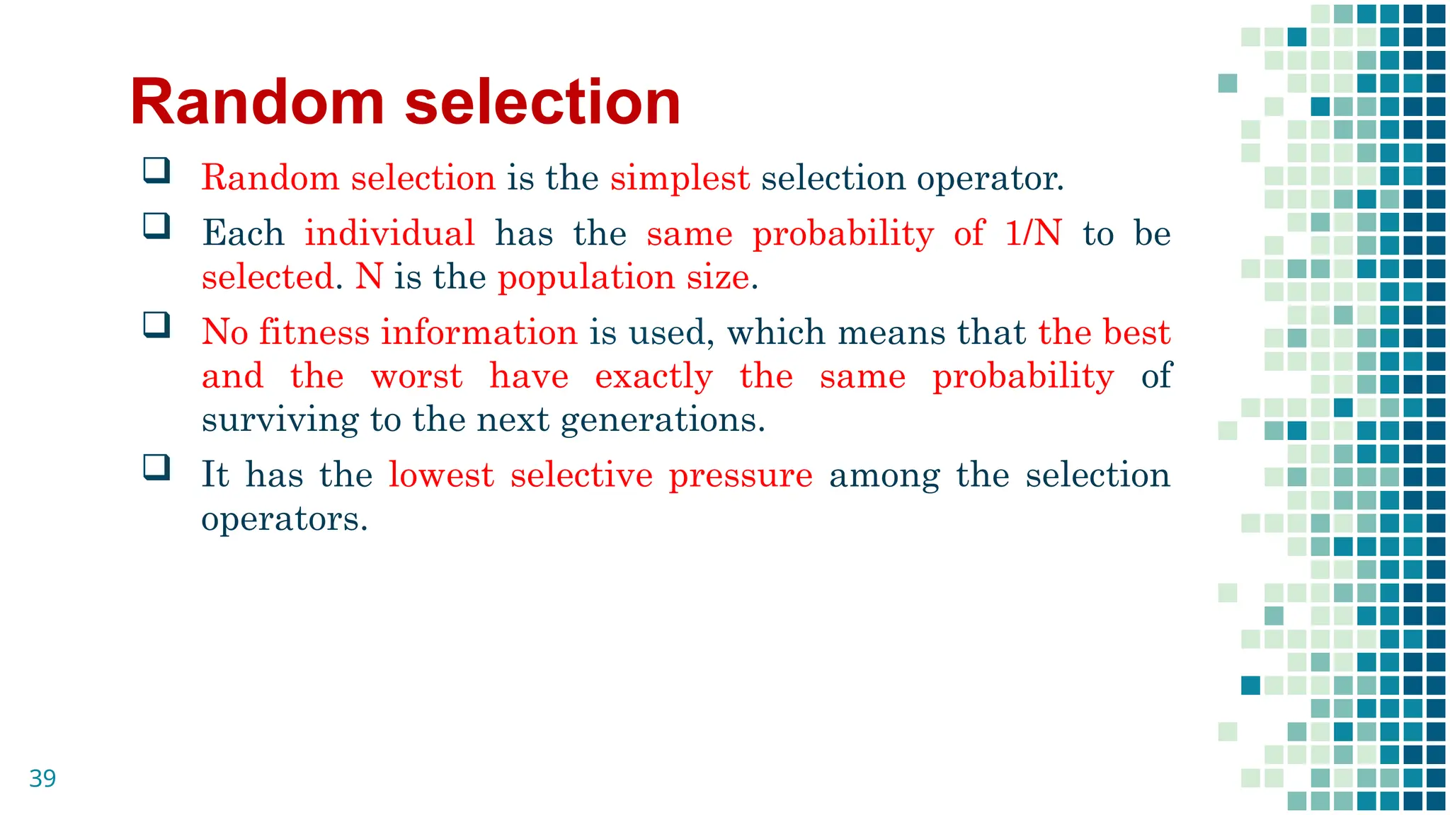 Random selection
 Random selection is the simplest selection operator.
 Each individual has the same probability of 1/N to be
selected. N is the population size.
 No fitness information is used, which means that the best
and the worst have exactly the same probability of
surviving to the next generations.
 It has the lowest selective pressure among the selection
operators.
39
 