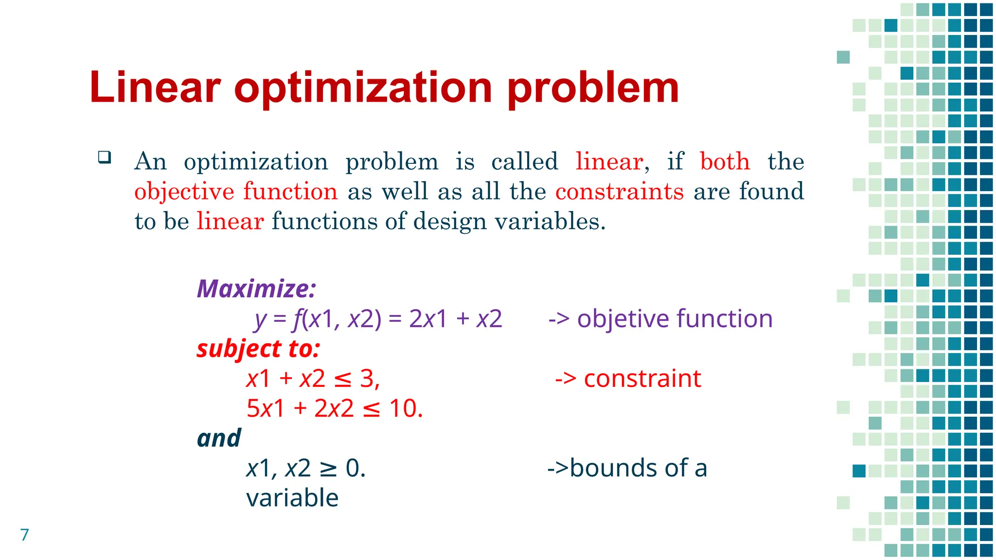 Linear optimization problem
 An optimization problem is called linear, if both the
objective function as well as all the constraints are found
to be linear functions of design variables.
Maximize:
y = f(x1, x2) = 2x1 + x2 -> objetive function
subject to:
x1 + x2 ≤ 3, -> constraint
5x1 + 2x2 ≤ 10.
and
x1, x2 ≥ 0. ->bounds of a
variable
7
 