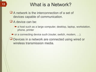 What is a Network?
 A network is the interconnection of a set of
devices capable of communication.
 A device can be:
 a host such as a large computer, desktop, laptop, workstation,
phone, printer
 or a connecting device such (router, switch, modem, …).
 Devices in a network are connected using wired or
wireless transmission media.
13
 