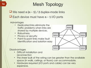 Mesh Topology
 We need n (n – 1) / 2 duplex-mode links
 Each device must have n – 1 I/O ports
Advantages
• Dedicated links eliminate the
traffic problems when links are
shared by multiple devices.
• Robustness.
• Privacy or security
• Point-to-point links make fault
identification and isolation easy
Disadvantages
• Difficult installation and
reconnection
• The sheer bulk of the wiring can be greater than the available
space (in walls, ceilings, or floors) can accommodate.
• Hardware required (I/O ports and cable) can be very
expensive.
16
 