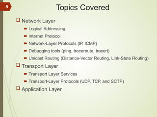 Topics Covered
 Network Layer
 Logical Addressing
 Internet Protocol
 Network-Layer Protocols (IP, ICMP)
 Debugging tools (ping, traceroute, tracert)
 Unicast Routing (Distance-Vector Routing, Link-State Routing)
 Transport Layer
 Transport Layer Services
 Transport-Layer Protocols (UDP, TCP, and SCTP)
 Application Layer
5
 