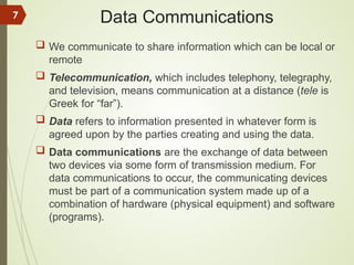 Data Communications
 We communicate to share information which can be local or
remote
 Telecommunication, which includes telephony, telegraphy,
and television, means communication at a distance (tele is
Greek for “far”).
 Data refers to information presented in whatever form is
agreed upon by the parties creating and using the data.
 Data communications are the exchange of data between
two devices via some form of transmission medium. For
data communications to occur, the communicating devices
must be part of a communication system made up of a
combination of hardware (physical equipment) and software
(programs).
7
 