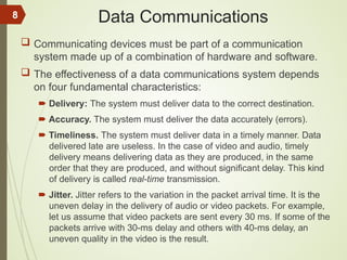 Data Communications
 Communicating devices must be part of a communication
system made up of a combination of hardware and software.
 The effectiveness of a data communications system depends
on four fundamental characteristics:
 Delivery: The system must deliver data to the correct destination.
 Accuracy. The system must deliver the data accurately (errors).
 Timeliness. The system must deliver data in a timely manner. Data
delivered late are useless. In the case of video and audio, timely
delivery means delivering data as they are produced, in the same
order that they are produced, and without significant delay. This kind
of delivery is called real-time transmission.
 Jitter. Jitter refers to the variation in the packet arrival time. It is the
uneven delay in the delivery of audio or video packets. For example,
let us assume that video packets are sent every 30 ms. If some of the
packets arrive with 30-ms delay and others with 40-ms delay, an
uneven quality in the video is the result.
8
 