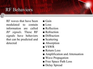 RF BehaviorsRF Behaviors
RF waves that have been
modulated to contain
information are called
RF signals. These RF
signals have behaviors
that can be predicted and
detected
■ Gain
■ Loss
■ Reflection
■ Refraction
■ Diffraction
■ Scattering
■ Absorption
■ VSWR
■ Return Loss
■ Amplification and Attenuation
■ Wave Propagation
■ Free Space Path Loss
■ Delay Spread
 