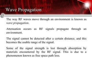 Wave PropagationWave Propagation
The way RF waves move through an environment is known as
wave propagation.
Attenuation occurs as RF signals propagate through an
environment.
The signal cannot be detected after a certain distance, and this
becomes the usable range of the signal.
Some of the signal strength is lost through absorption by
materials encountered by the RF signal. This is due to a
phenomenon known as free space path loss.
 