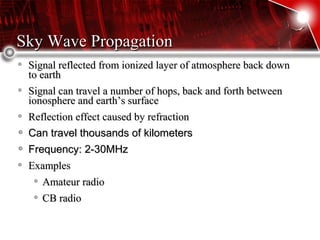 Sky Wave PropagationSky Wave Propagation
Signal reflected from ionized layer of atmosphere back downSignal reflected from ionized layer of atmosphere back down
to earthto earth
Signal can travel a number of hops, back and forth betweenSignal can travel a number of hops, back and forth between
ionosphere and earth’s surfaceionosphere and earth’s surface
Reflection effect caused by refractionReflection effect caused by refraction
Can travel thousands of kilometersCan travel thousands of kilometers
Frequency: 2-30MHzFrequency: 2-30MHz
ExamplesExamples
Amateur radioAmateur radio
CB radioCB radio
 