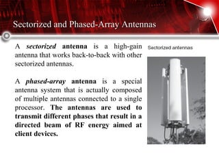 Sectorized and Phased-Array AntennasSectorized and Phased-Array Antennas
A sectorized antenna is a high-gain
antenna that works back-to-back with other
sectorized antennas.
A phased-array antenna is a special
antenna system that is actually composed
of multiple antennas connected to a single
processor. The antennas are used to
transmit different phases that result in a
directed beam of RF energy aimed at
client devices.
 