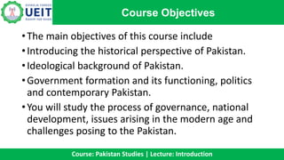 •The main objectives of this course include
•Introducing the historical perspective of Pakistan.
•Ideological background of Pakistan.
•Government formation and its functioning, politics
and contemporary Pakistan.
•You will study the process of governance, national
development, issues arising in the modern age and
challenges posing to the Pakistan.
Course Objectives
Course: Pakistan Studies | Lecture: Introduction
 