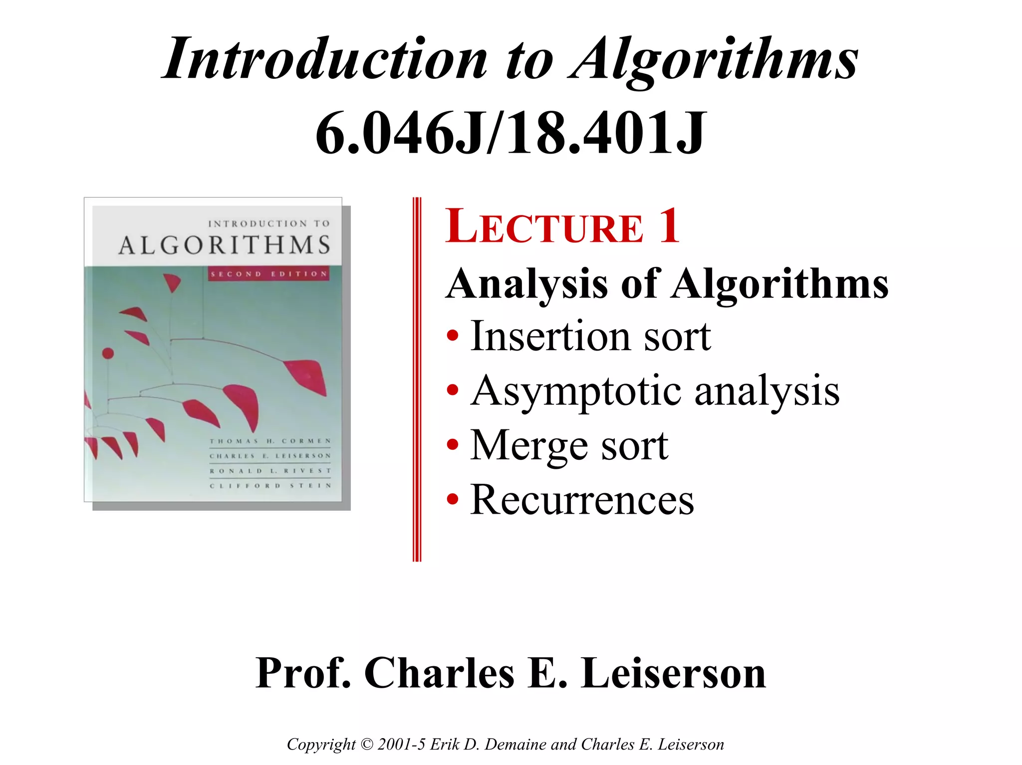 Introduction to Algorithms
      6.046J/18.401J
                         LECTURE 1
                         Analysis of Algorithms
                         • Insertion sort
                         • Asymptotic analysis
                         • Merge sort
                         • Recurrences


   Prof. Charles E. Leiserson
    Copyright © 2001-5 Erik D. Demaine and Charles E. Leiserson
 