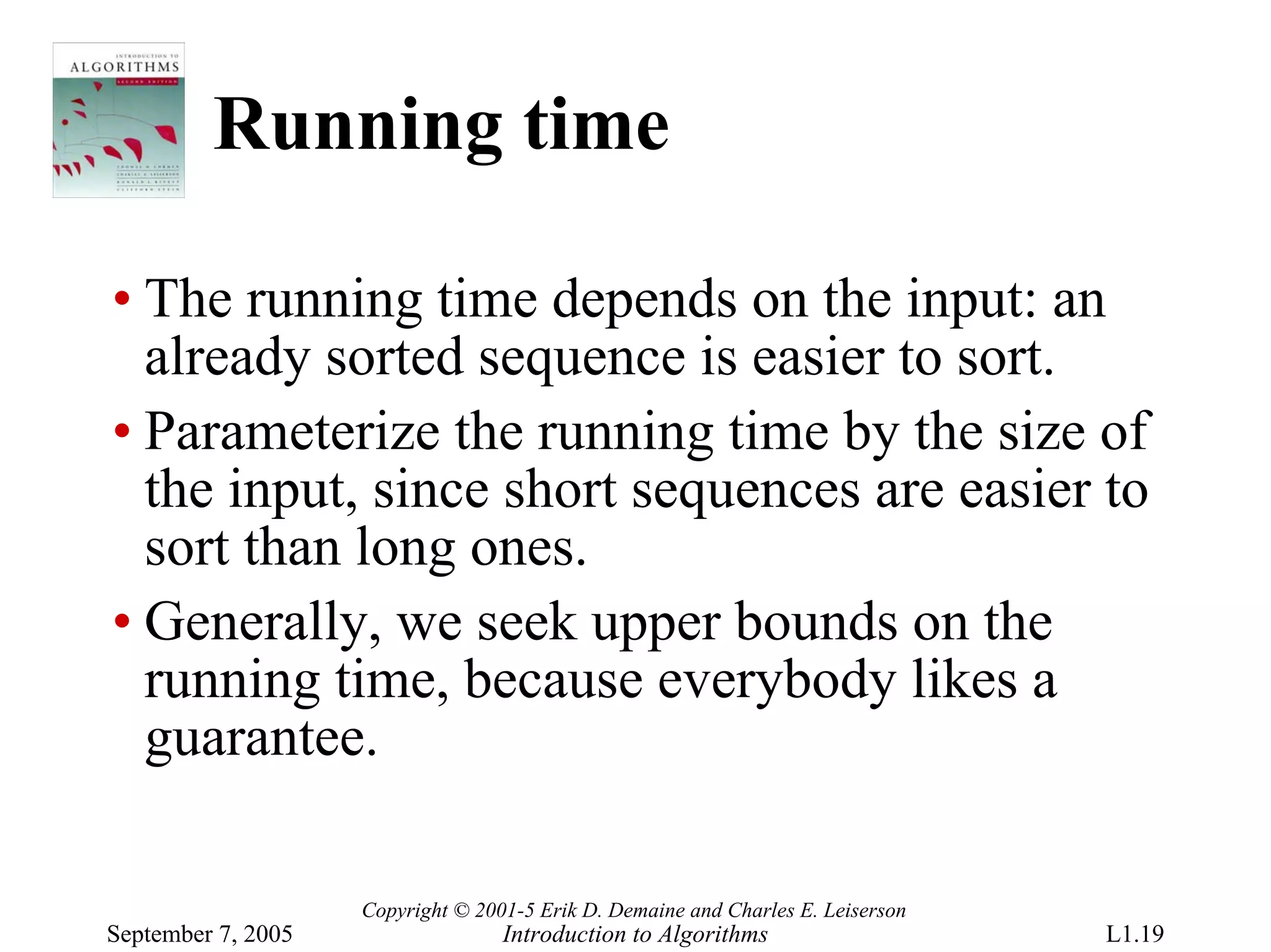 Running time

• The running time depends on the input: an
  already sorted sequence is easier to sort.
• Parameterize the running time by the size of
  the input, since short sequences are easier to
  sort than long ones.
• Generally, we seek upper bounds on the
  running time, because everybody likes a
  guarantee.

                    Copyright © 2001-5 Erik D. Demaine and Charles E. Leiserson
September 7, 2005                  Introduction to Algorithms                     L1.19
 