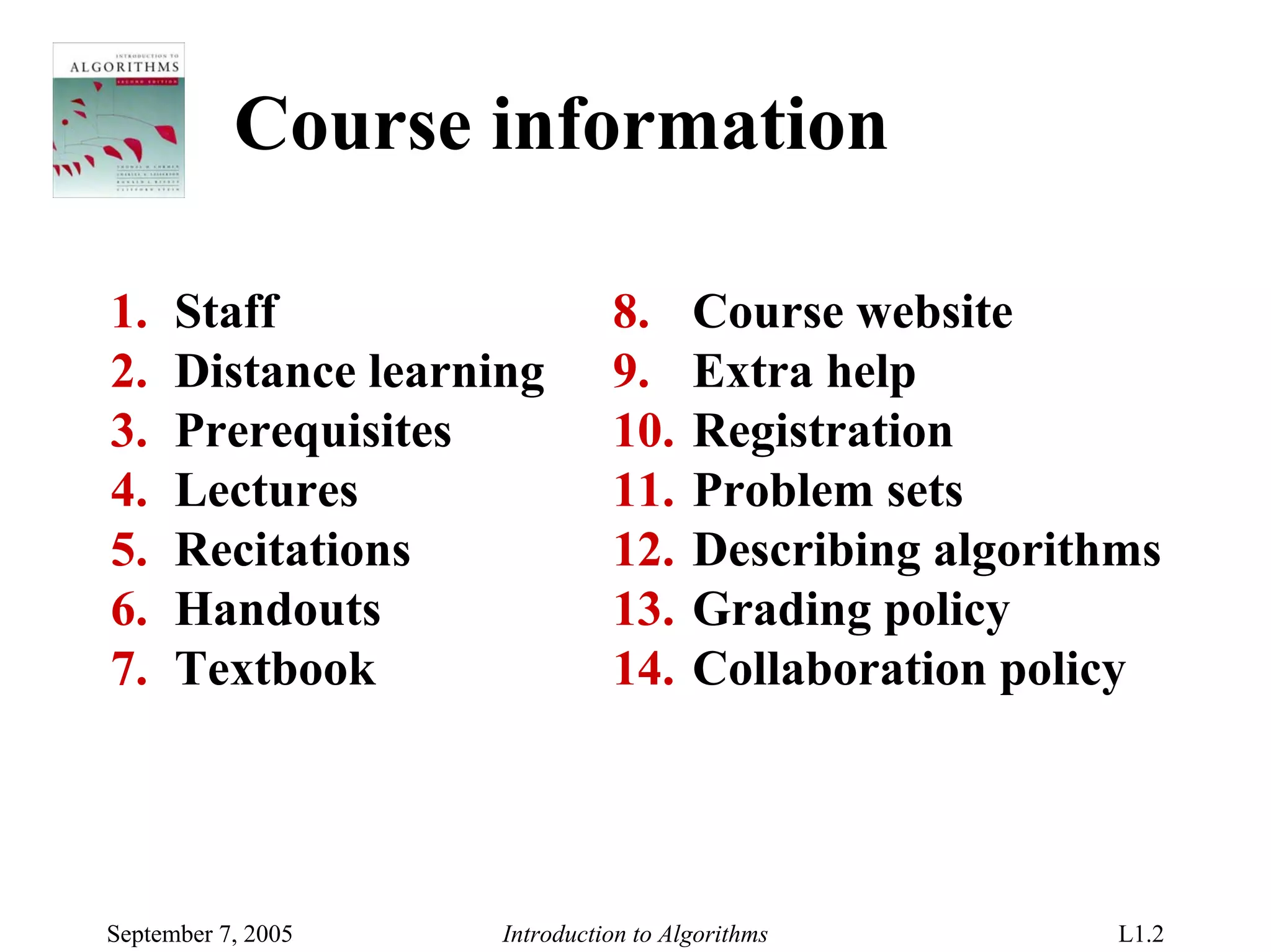 Course information

1.    Staff                    8.      Course website
2.    Distance learning        9.      Extra help
3.    Prerequisites            10.     Registration
4.    Lectures                 11.     Problem sets
5.    Recitations              12.     Describing algorithms
6.    Handouts                 13.     Grading policy
7.    Textbook                 14.     Collaboration policy




September 7, 2005    Introduction to Algorithms           L1.2
 