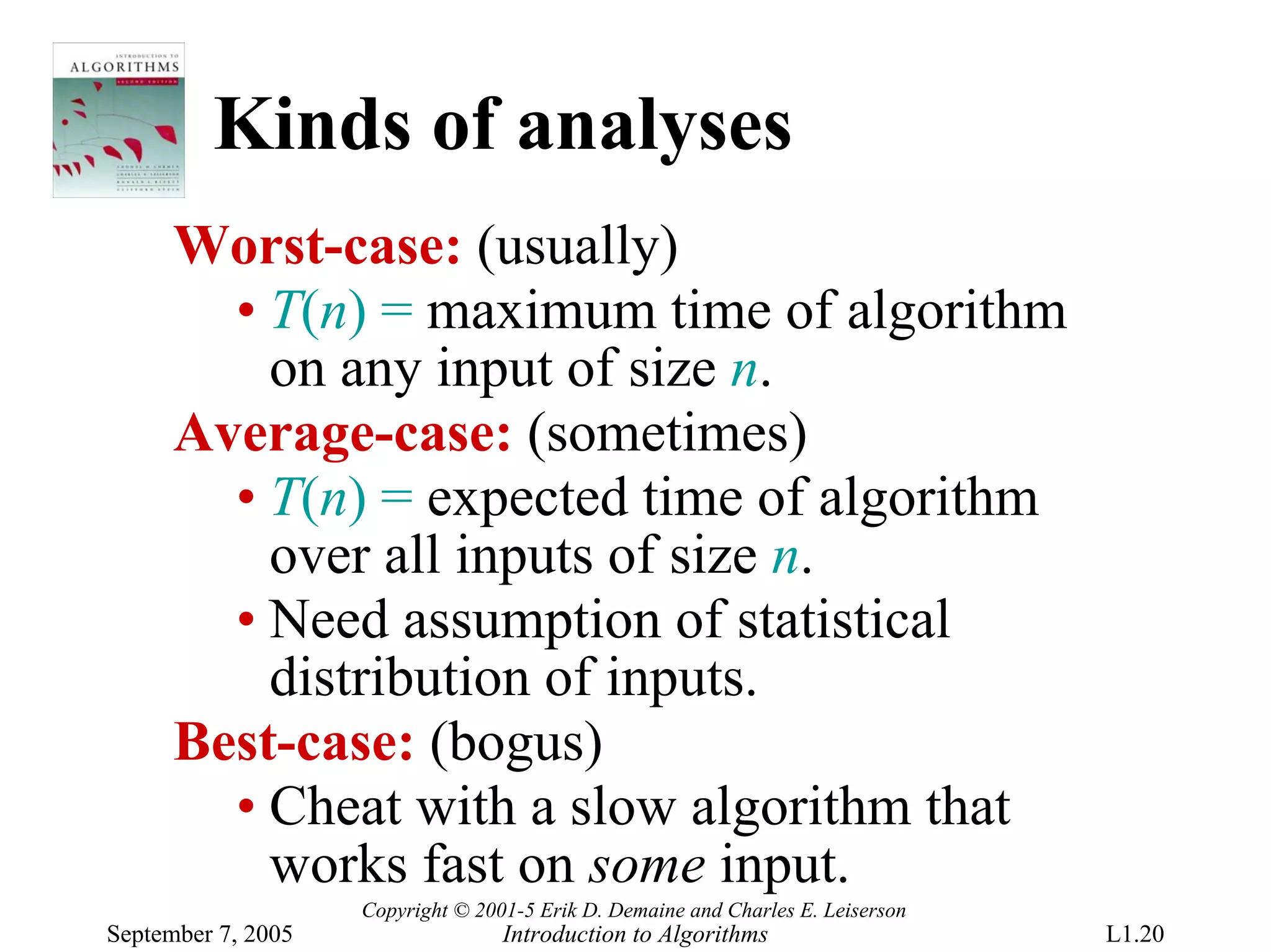 Kinds of analyses
      Worst-case: (usually)
        • T(n) = maximum time of algorithm
          on any input of size n.
      Average-case: (sometimes)
        • T(n) = expected time of algorithm
          over all inputs of size n.
        • Need assumption of statistical
          distribution of inputs.
      Best-case: (bogus)
        • Cheat with a slow algorithm that
          works fast on some input.
                    Copyright © 2001-5 Erik D. Demaine and Charles E. Leiserson
September 7, 2005                  Introduction to Algorithms                     L1.20
 