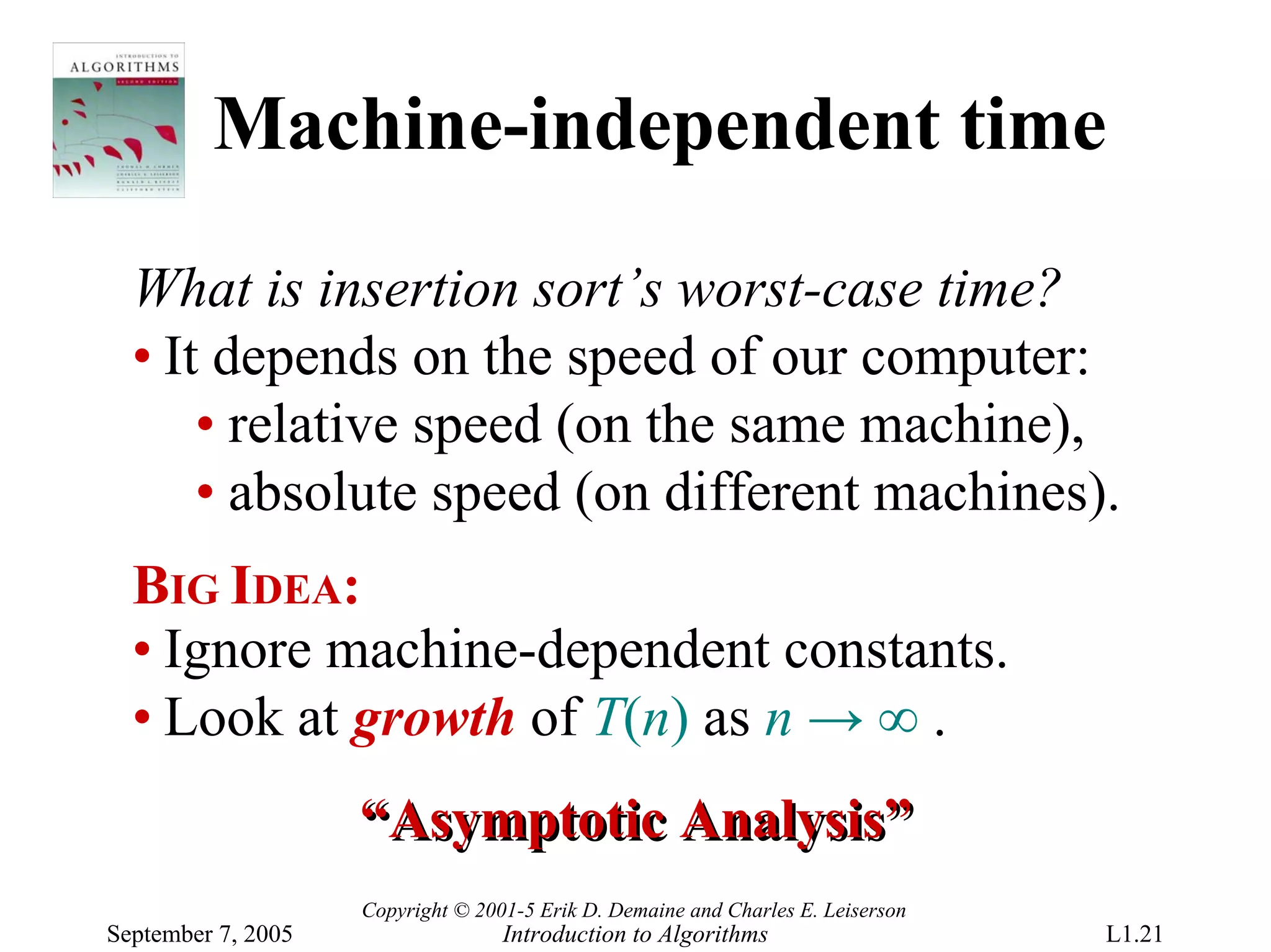 Machine-independent time

  What is insertion sort’s worst-case time?
  • It depends on the speed of our computer:
      • relative speed (on the same machine),
      • absolute speed (on different machines).
  BIG IDEA:
  • Ignore machine-dependent constants.
  • Look at growth of T(n) as n → ∞ .
                    “Asymptotic Analysis”
                    Copyright © 2001-5 Erik D. Demaine and Charles E. Leiserson
September 7, 2005                  Introduction to Algorithms                     L1.21
 