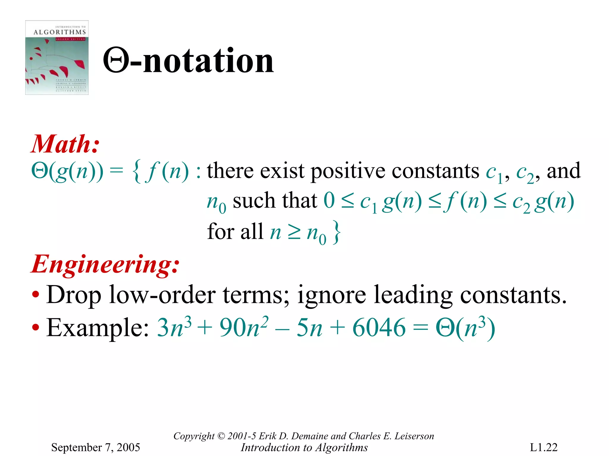 Θ-notation

Math:
Θ(g(n)) = { f (n) : there exist positive constants c1, c2, and
                    n0 such that 0 ≤ c1 g(n) ≤ f (n) ≤ c2 g(n)
                    for all n ≥ n0 }
Engineering:
• Drop low-order terms; ignore leading constants.
• Example: 3n3 + 90n2 – 5n + 6046 = Θ(n3)


                      Copyright © 2001-5 Erik D. Demaine and Charles E. Leiserson
  September 7, 2005                  Introduction to Algorithms                     L1.22
 