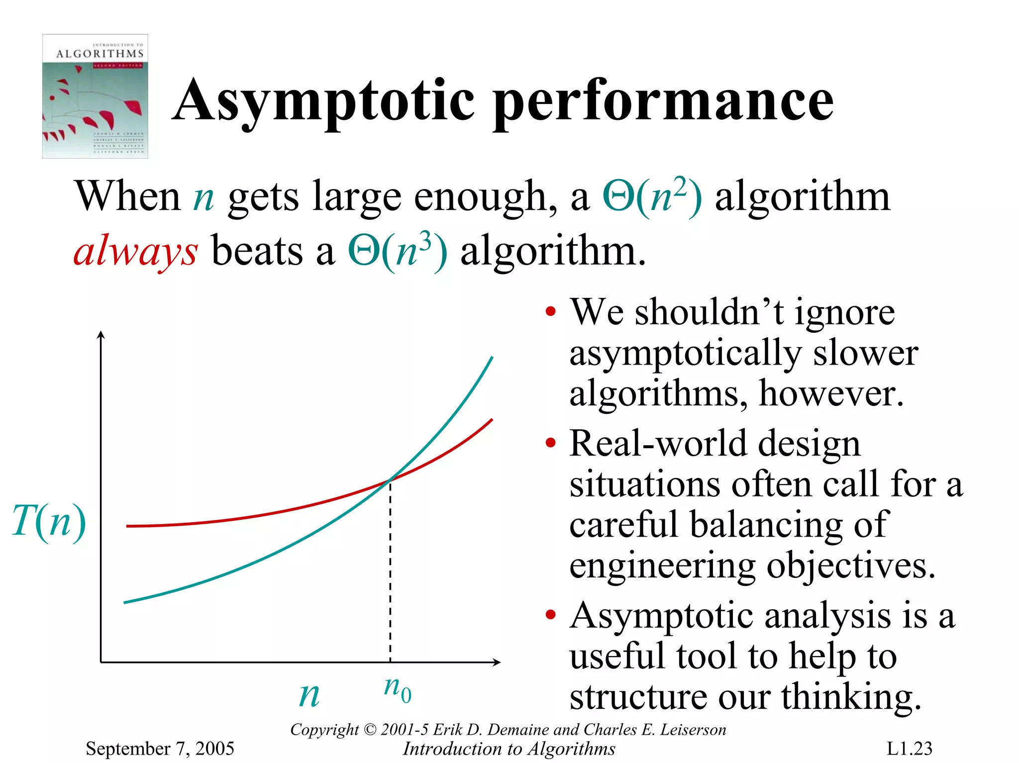 Asymptotic performance
   When n gets large enough, a Θ(n2) algorithm
   always beats a Θ(n3) algorithm.
                                                         • We shouldn’t ignore
                                                           asymptotically slower
                                                           algorithms, however.
                                                         • Real-world design
                                                           situations often call for a
T(n)                                                       careful balancing of
                                                           engineering objectives.
                                                         • Asymptotic analysis is a
                                                           useful tool to help to
                        n          n0                      structure our thinking.
                       Copyright © 2001-5 Erik D. Demaine and Charles E. Leiserson
   September 7, 2005                  Introduction to Algorithms                     L1.23
 