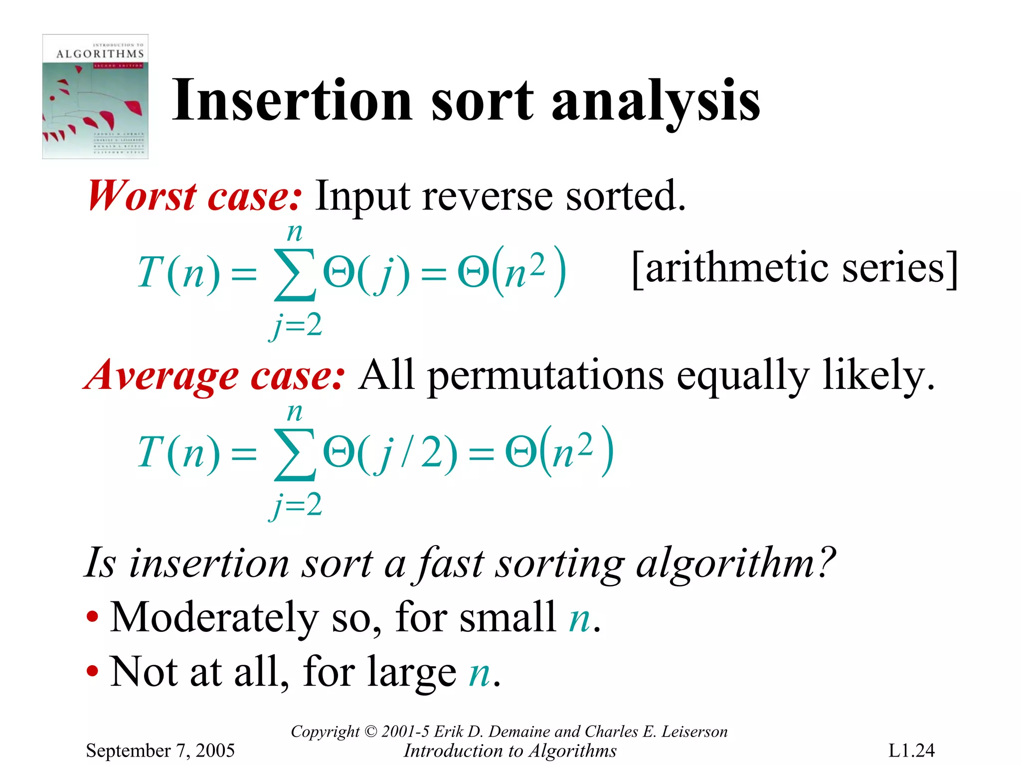 Insertion sort analysis
Worst case: Input reverse sorted.
                     n
     T ( n) =       ∑ Θ( j ) = Θ(n 2 )                            [arithmetic series]
                    j =2
Average case: All permutations equally likely.
                     n
     T ( n) =       ∑ Θ( j / 2) = Θ(n 2 )
                    j =2
Is insertion sort a fast sorting algorithm?
• Moderately so, for small n.
• Not at all, for large n.
                     Copyright © 2001-5 Erik D. Demaine and Charles E. Leiserson
September 7, 2005                   Introduction to Algorithms                     L1.24
 