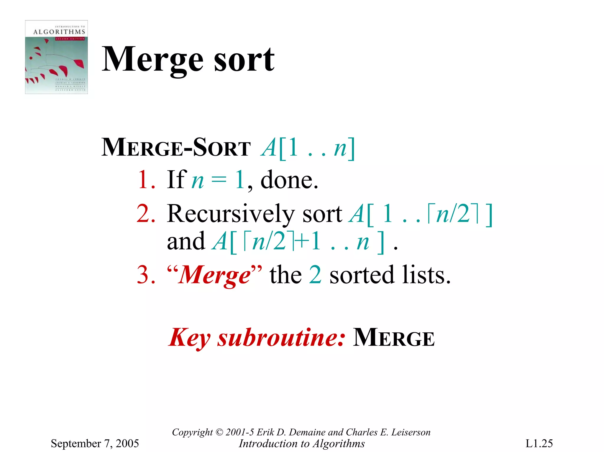 Merge sort

         MERGE-SORT A[1 . . n]
           1. If n = 1, done.
           2. Recursively sort A[ 1 . . ⎡n/2⎤ ]
              and A[ ⎡n/2⎤+1 . . n ] .
           3. “Merge” the 2 sorted lists.

                    Key subroutine: MERGE


                    Copyright © 2001-5 Erik D. Demaine and Charles E. Leiserson
September 7, 2005                  Introduction to Algorithms                     L1.25
 