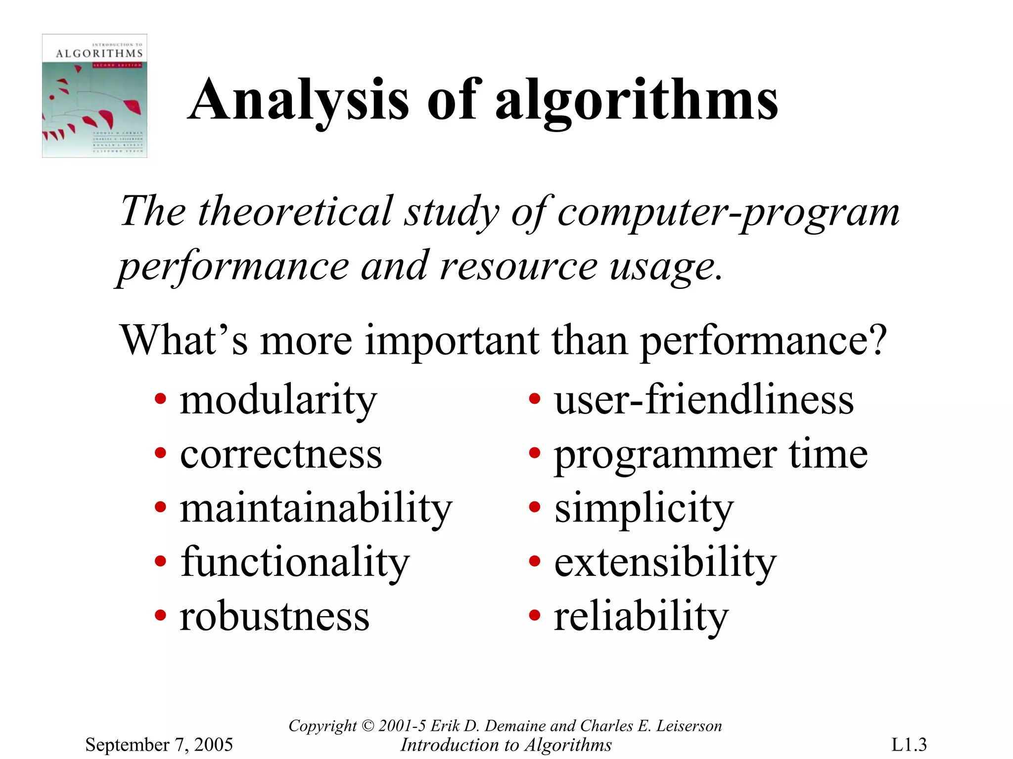 Analysis of algorithms
   The theoretical study of computer-program
   performance and resource usage.
   What’s more important than performance?
    • modularity       • user-friendliness
    • correctness      • programmer time
    • maintainability  • simplicity
    • functionality    • extensibility
    • robustness       • reliability

                    Copyright © 2001-5 Erik D. Demaine and Charles E. Leiserson
September 7, 2005                  Introduction to Algorithms                     L1.3
 