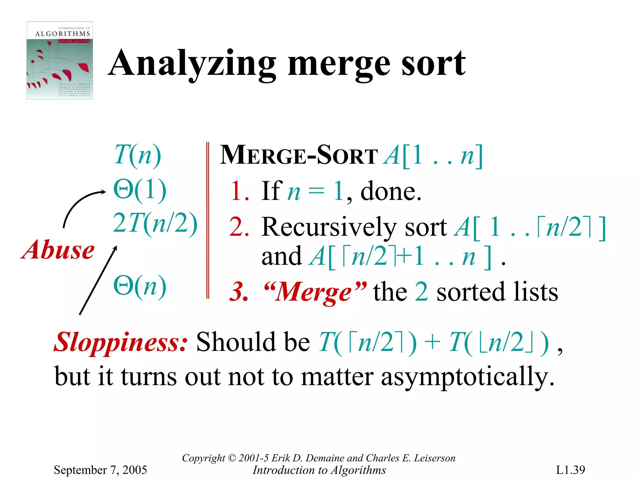 Analyzing merge sort

      T(n)    MERGE-SORT A[1 . . n]
      Θ(1)    1. If n = 1, done.
      2T(n/2) 2. Recursively sort A[ 1 . . ⎡n/2⎤ ]
Abuse            and A[ ⎡n/2⎤+1 . . n ] .
      Θ(n)    3. “Merge” the 2 sorted lists
  Sloppiness: Should be T( ⎡n/2⎤ ) + T( ⎣n/2⎦ ) ,
  but it turns out not to matter asymptotically.

                      Copyright © 2001-5 Erik D. Demaine and Charles E. Leiserson
  September 7, 2005                  Introduction to Algorithms                     L1.39
 