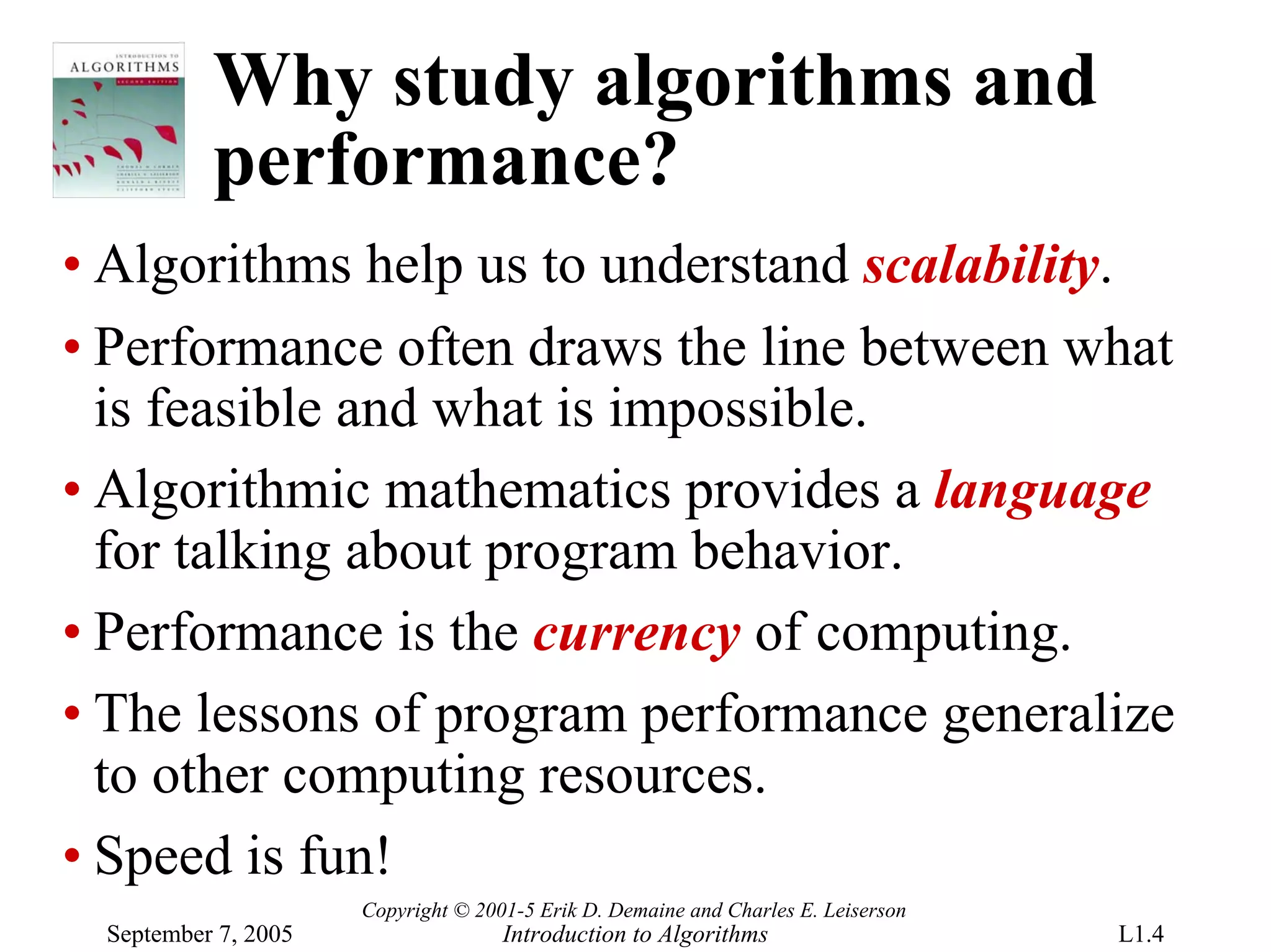 Why study algorithms and
          performance?
• Algorithms help us to understand scalability.
• Performance often draws the line between what
  is feasible and what is impossible.
• Algorithmic mathematics provides a language
  for talking about program behavior.
• Performance is the currency of computing.
• The lessons of program performance generalize
  to other computing resources.
• Speed is fun!
                     Copyright © 2001-5 Erik D. Demaine and Charles E. Leiserson
 September 7, 2005                  Introduction to Algorithms                     L1.4
 