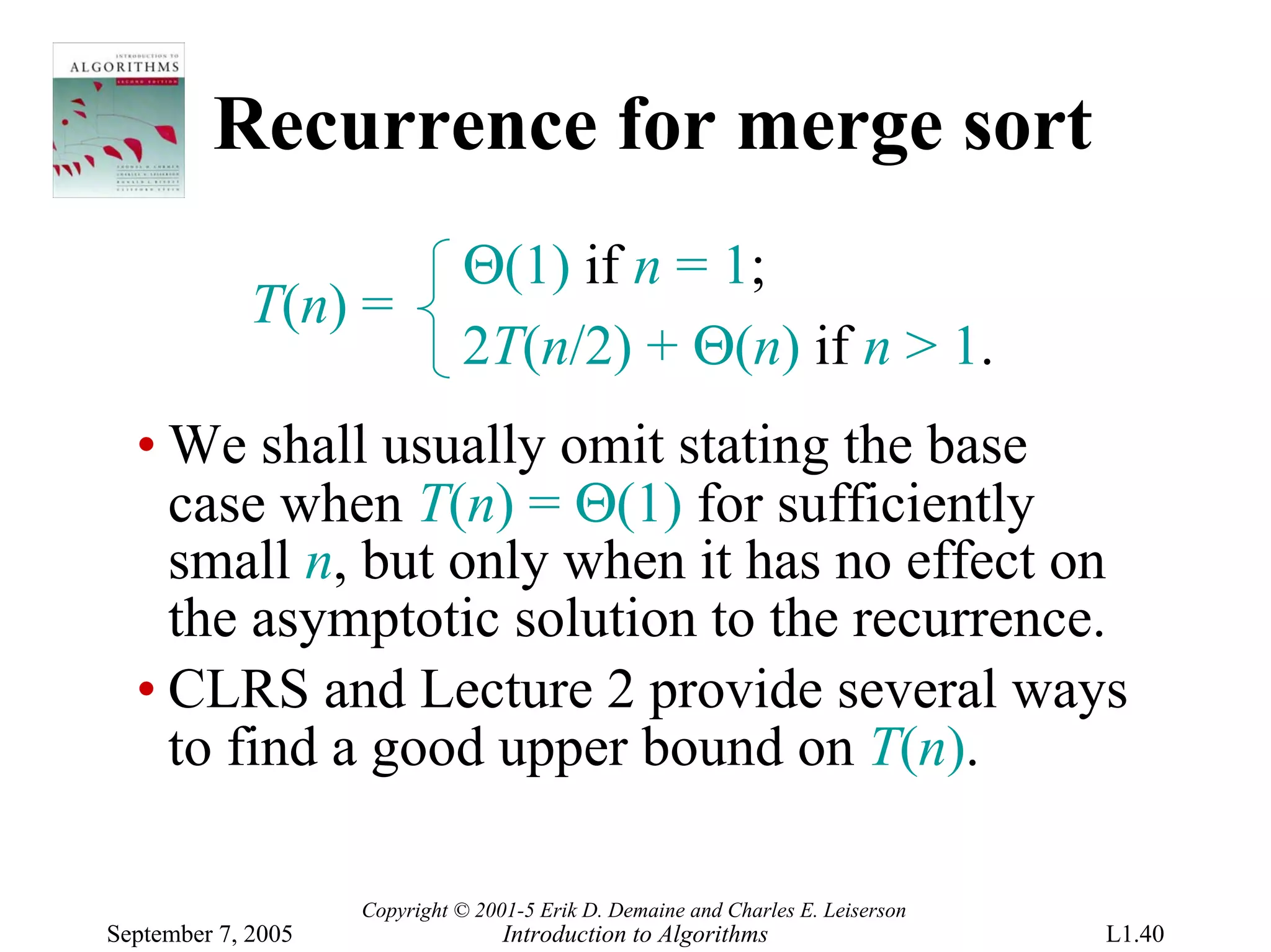 Recurrence for merge sort
                              Θ(1) if n = 1;
             T(n) =
                              2T(n/2) + Θ(n) if n > 1.
  • We shall usually omit stating the base
    case when T(n) = Θ(1) for sufficiently
    small n, but only when it has no effect on
    the asymptotic solution to the recurrence.
  • CLRS and Lecture 2 provide several ways
    to find a good upper bound on T(n).

                    Copyright © 2001-5 Erik D. Demaine and Charles E. Leiserson
September 7, 2005                  Introduction to Algorithms                     L1.40
 