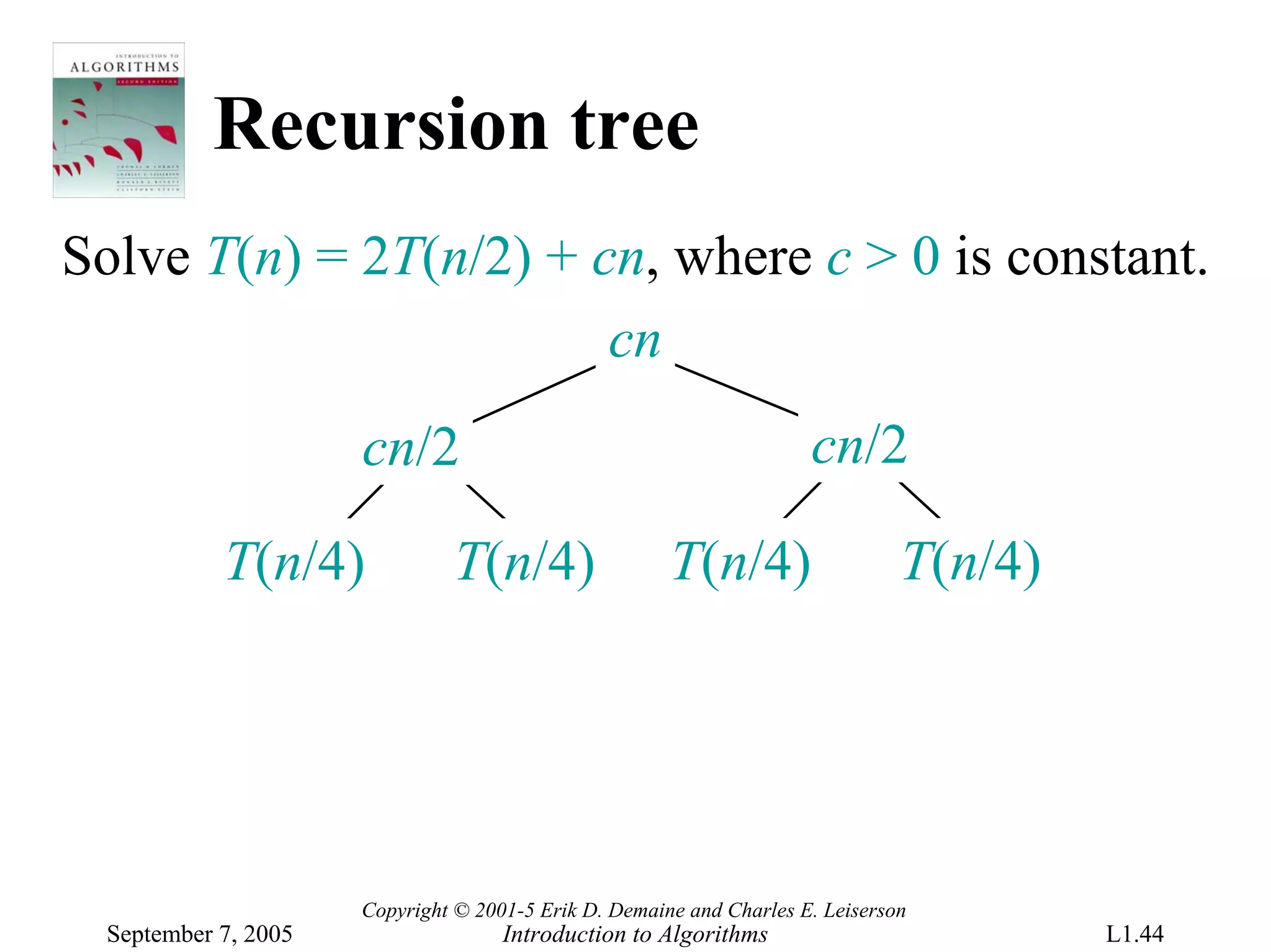 Recursion tree
Solve T(n) = 2T(n/2) + cn, where c > 0 is constant.
                        cn
                      cn/2                                            cn/2

            T(n/4)             T(n/4)                  T(n/4)                   T(n/4)




                      Copyright © 2001-5 Erik D. Demaine and Charles E. Leiserson
  September 7, 2005                  Introduction to Algorithms                          L1.44
 
