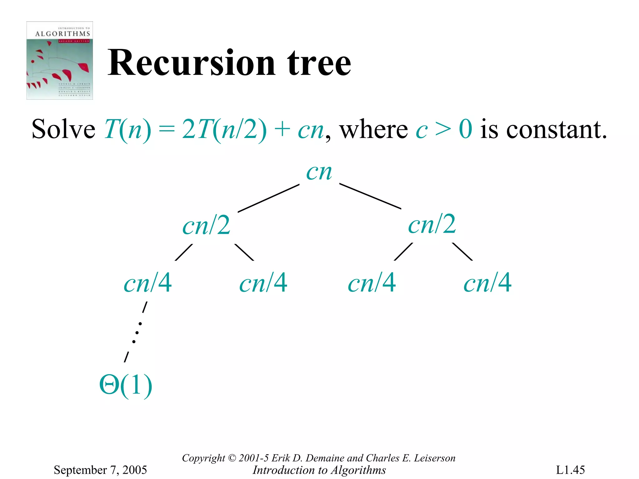 Recursion tree
Solve T(n) = 2T(n/2) + cn, where c > 0 is constant.
                        cn
                      cn/2                                            cn/2

              cn/4                cn/4                   cn/4                       cn/4
           …




          Θ(1)

                      Copyright © 2001-5 Erik D. Demaine and Charles E. Leiserson
  September 7, 2005                  Introduction to Algorithms                            L1.45
 