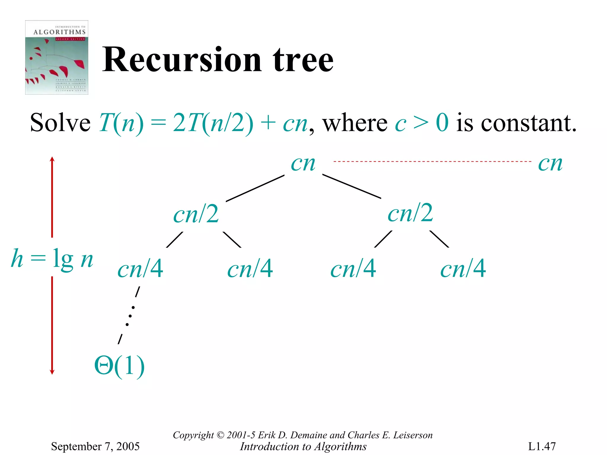 Recursion tree
 Solve T(n) = 2T(n/2) + cn, where c > 0 is constant.
                         cn                     cn
                       cn/2                                            cn/2
h = lg n cn/4                      cn/4                   cn/4                       cn/4
            …




           Θ(1)

                       Copyright © 2001-5 Erik D. Demaine and Charles E. Leiserson
   September 7, 2005                  Introduction to Algorithms                            L1.47
 