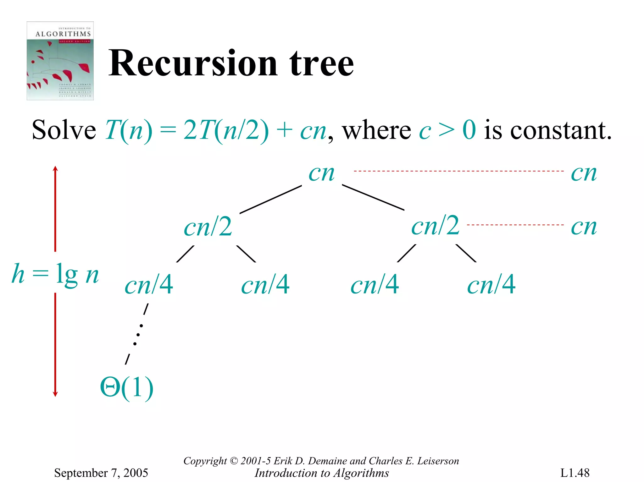 Recursion tree
 Solve T(n) = 2T(n/2) + cn, where c > 0 is constant.
                         cn                     cn
                       cn/2                                            cn/2                  cn
h = lg n cn/4                      cn/4                   cn/4                       cn/4
            …




           Θ(1)

                       Copyright © 2001-5 Erik D. Demaine and Charles E. Leiserson
   September 7, 2005                  Introduction to Algorithms                            L1.48
 