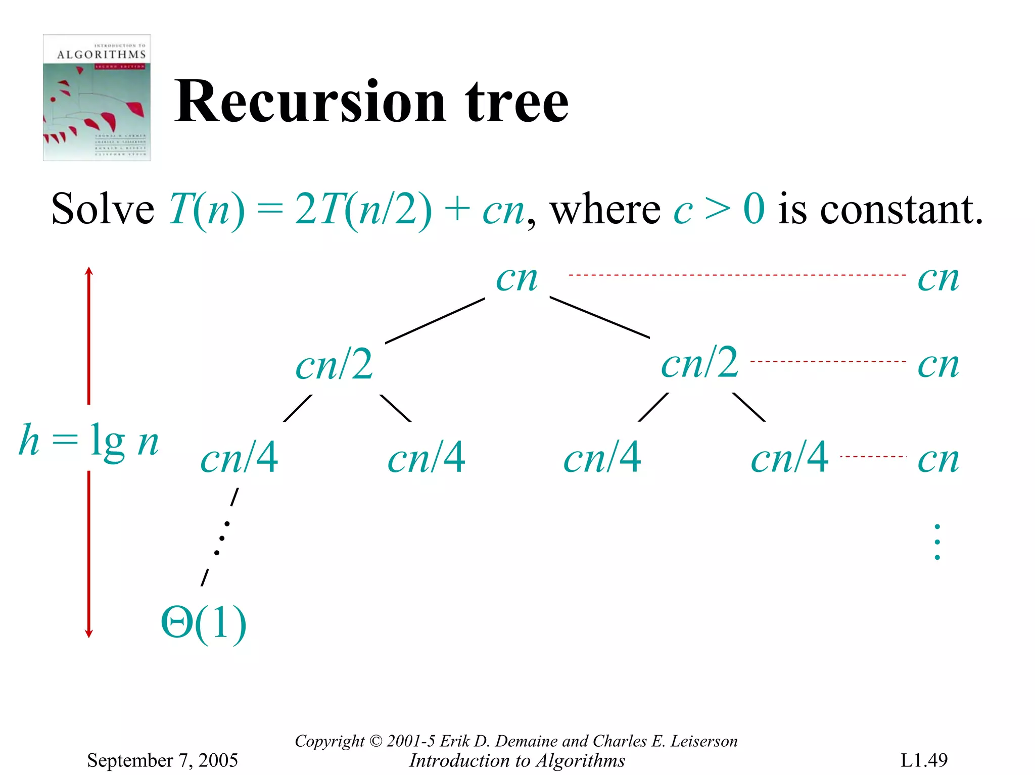 Recursion tree
 Solve T(n) = 2T(n/2) + cn, where c > 0 is constant.
                         cn                     cn
                       cn/2                                            cn/2                  cn
h = lg n cn/4                      cn/4                   cn/4                       cn/4    cn
            …




                                                                                            …
           Θ(1)

                       Copyright © 2001-5 Erik D. Demaine and Charles E. Leiserson
   September 7, 2005                  Introduction to Algorithms                            L1.49
 