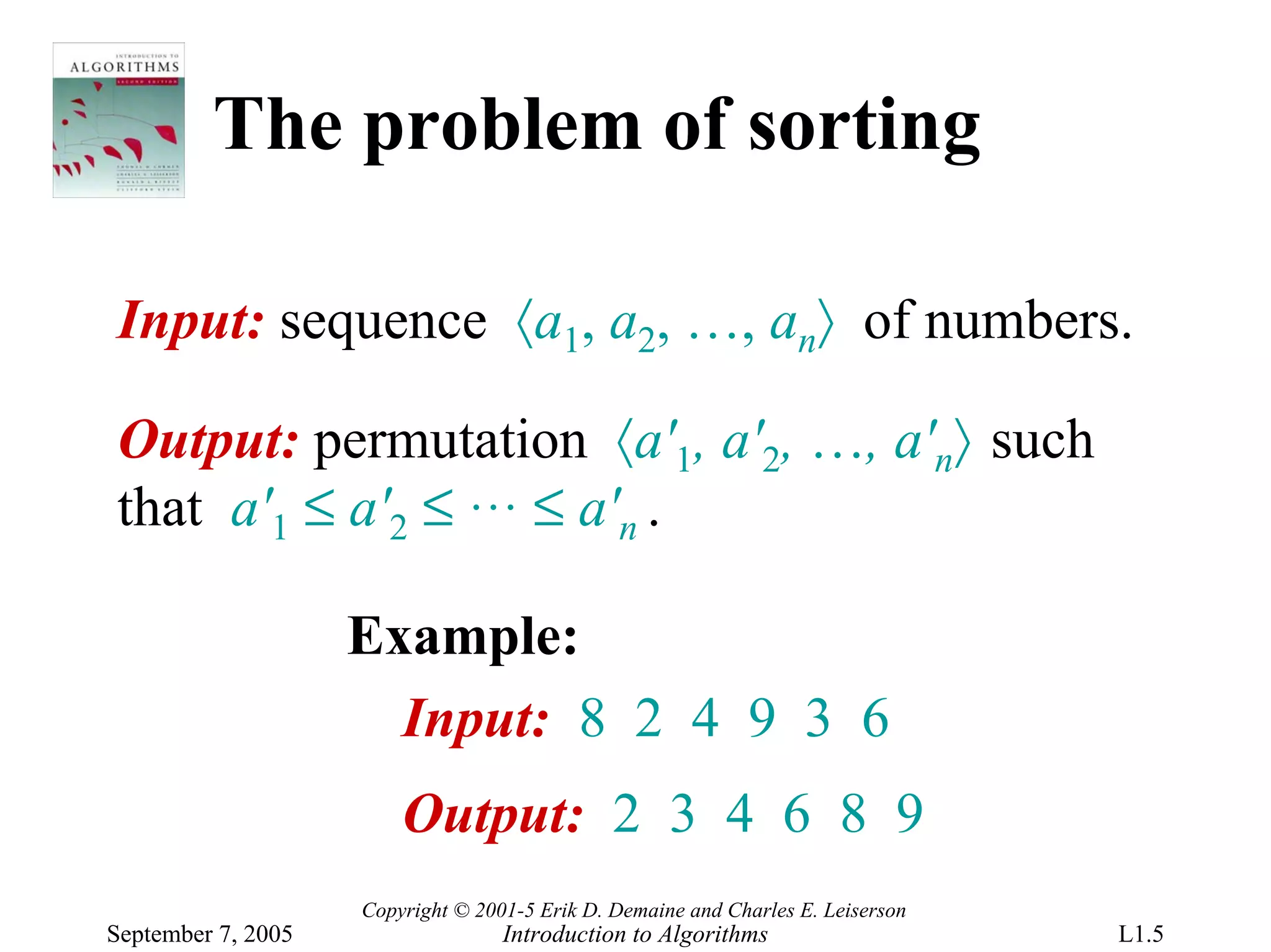 The problem of sorting

Input: sequence 〈a1, a2, …, an〉 of numbers.

Output: permutation 〈a'1, a'2, …, a'n〉 such
that a'1 ≤ a'2 ≤ … ≤ a'n .

                    Example:
                      Input: 8 2 4 9 3 6
                        Output: 2 3 4 6 8 9
                    Copyright © 2001-5 Erik D. Demaine and Charles E. Leiserson
September 7, 2005                  Introduction to Algorithms                     L1.5
 