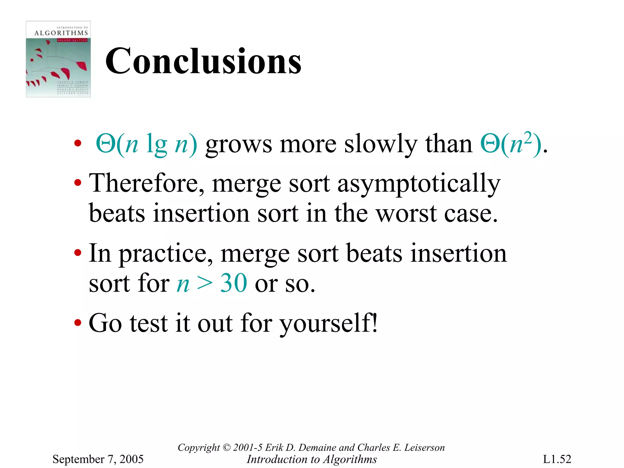Conclusions

   • Θ(n lg n) grows more slowly than Θ(n2).
   • Therefore, merge sort asymptotically
     beats insertion sort in the worst case.
   • In practice, merge sort beats insertion
     sort for n > 30 or so.
   • Go test it out for yourself!



                    Copyright © 2001-5 Erik D. Demaine and Charles E. Leiserson
September 7, 2005                  Introduction to Algorithms                     L1.52
 
