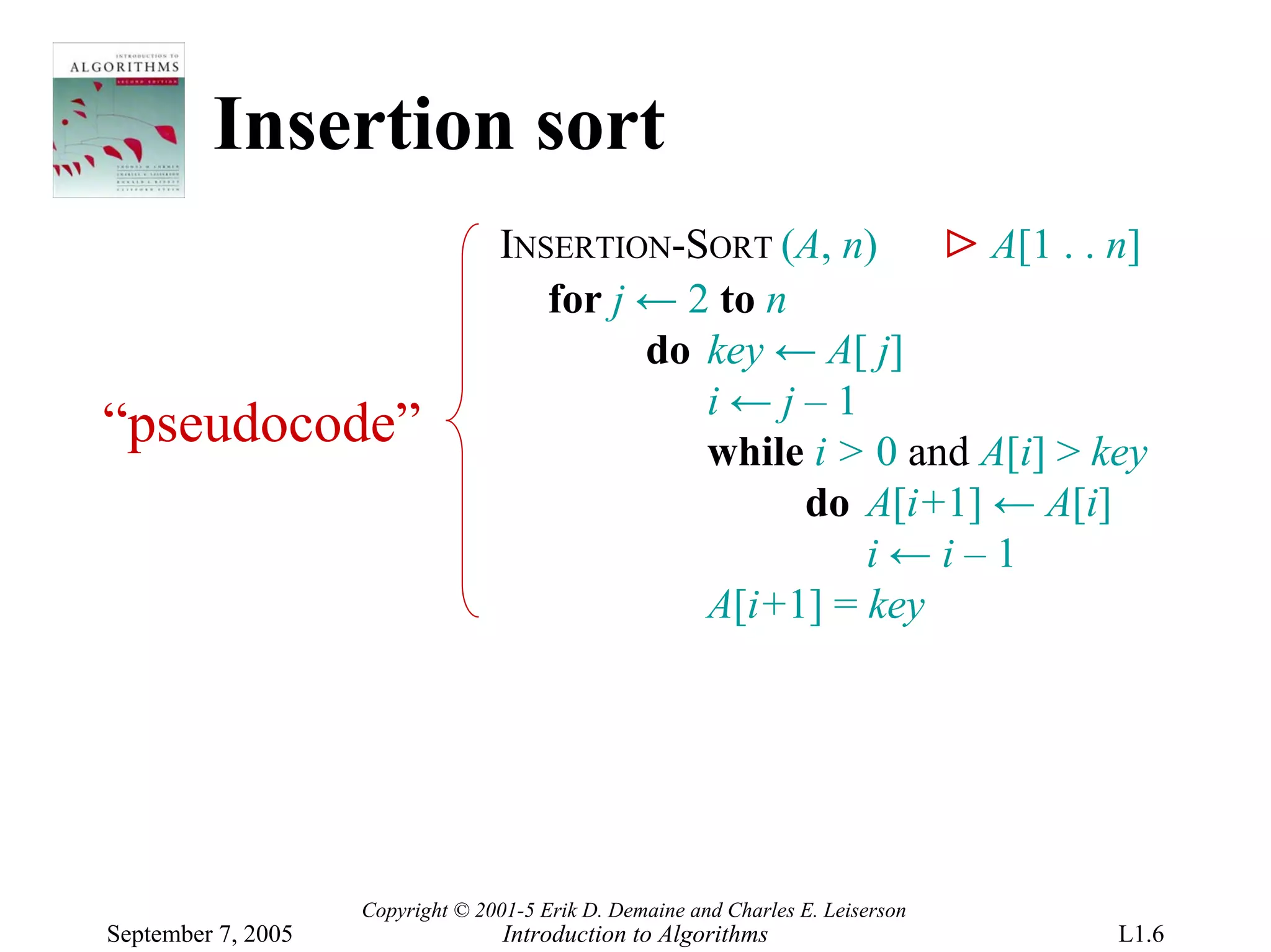 Insertion sort
                                  INSERTION-SORT (A, n)     ⊳ A[1 . . n]
                                     for j ← 2 to n
                                           do key ← A[ j]
                                              i←j–1
“pseudocode”                                  while i > 0 and A[i] > key
                                                    do A[i+1] ← A[i]
                                                       i←i–1
                                              A[i+1] = key




                    Copyright © 2001-5 Erik D. Demaine and Charles E. Leiserson
September 7, 2005                  Introduction to Algorithms                     L1.6
 