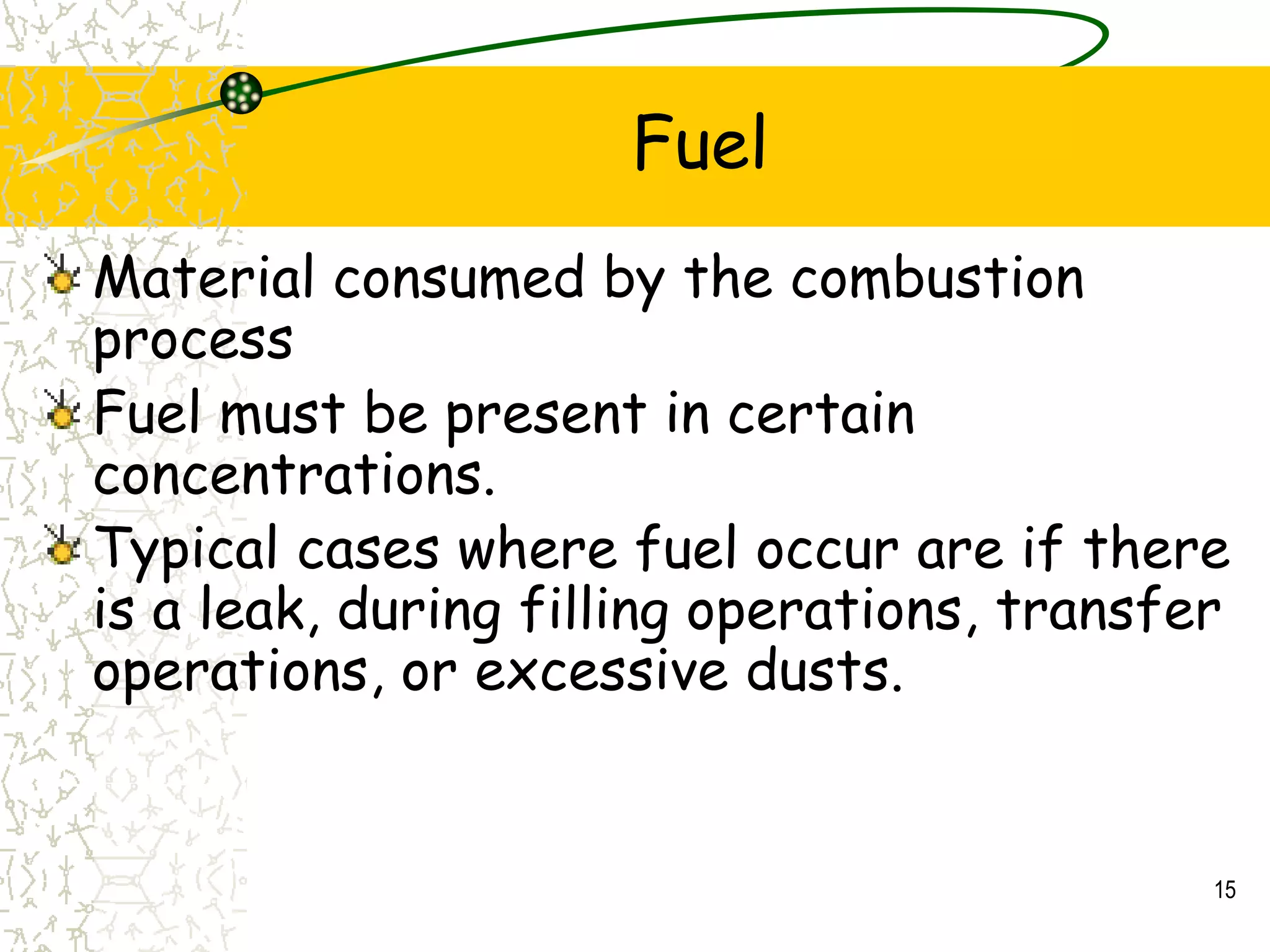 Fuel
Material consumed by the combustion
process
Fuel must be present in certain
concentrations.
Typical cases where fuel occur are if there
is a leak, during filling operations, transfer
operations, or excessive dusts.
15
 