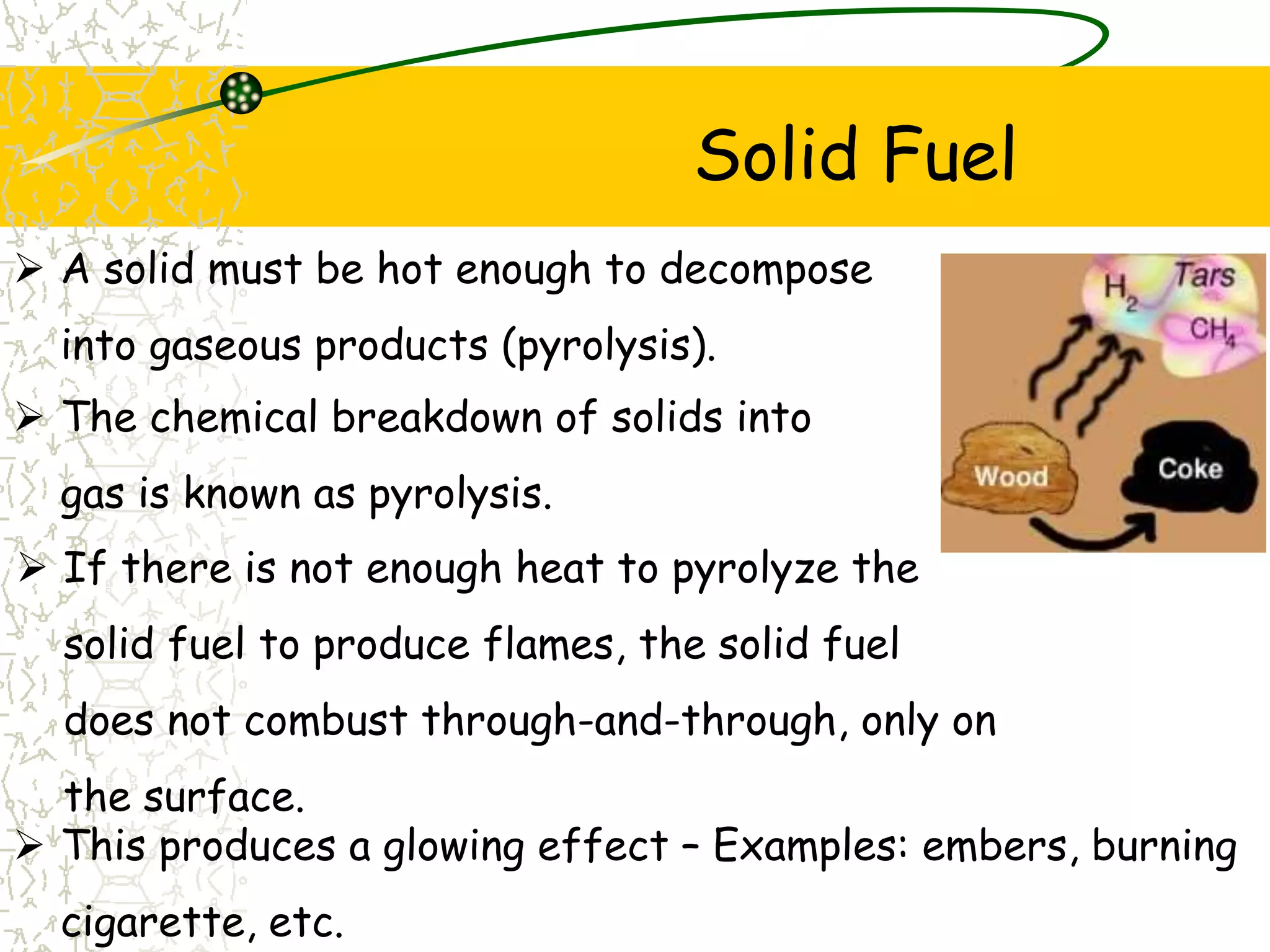 Solid Fuel
 If there is not enough heat to pyrolyze the
solid fuel to produce flames, the solid fuel
does not combust through-and-through, only on
the surface.
 A solid must be hot enough to decompose
into gaseous products (pyrolysis).
 The chemical breakdown of solids into
gas is known as pyrolysis.
 This produces a glowing effect – Examples: embers, burning
cigarette, etc.
 