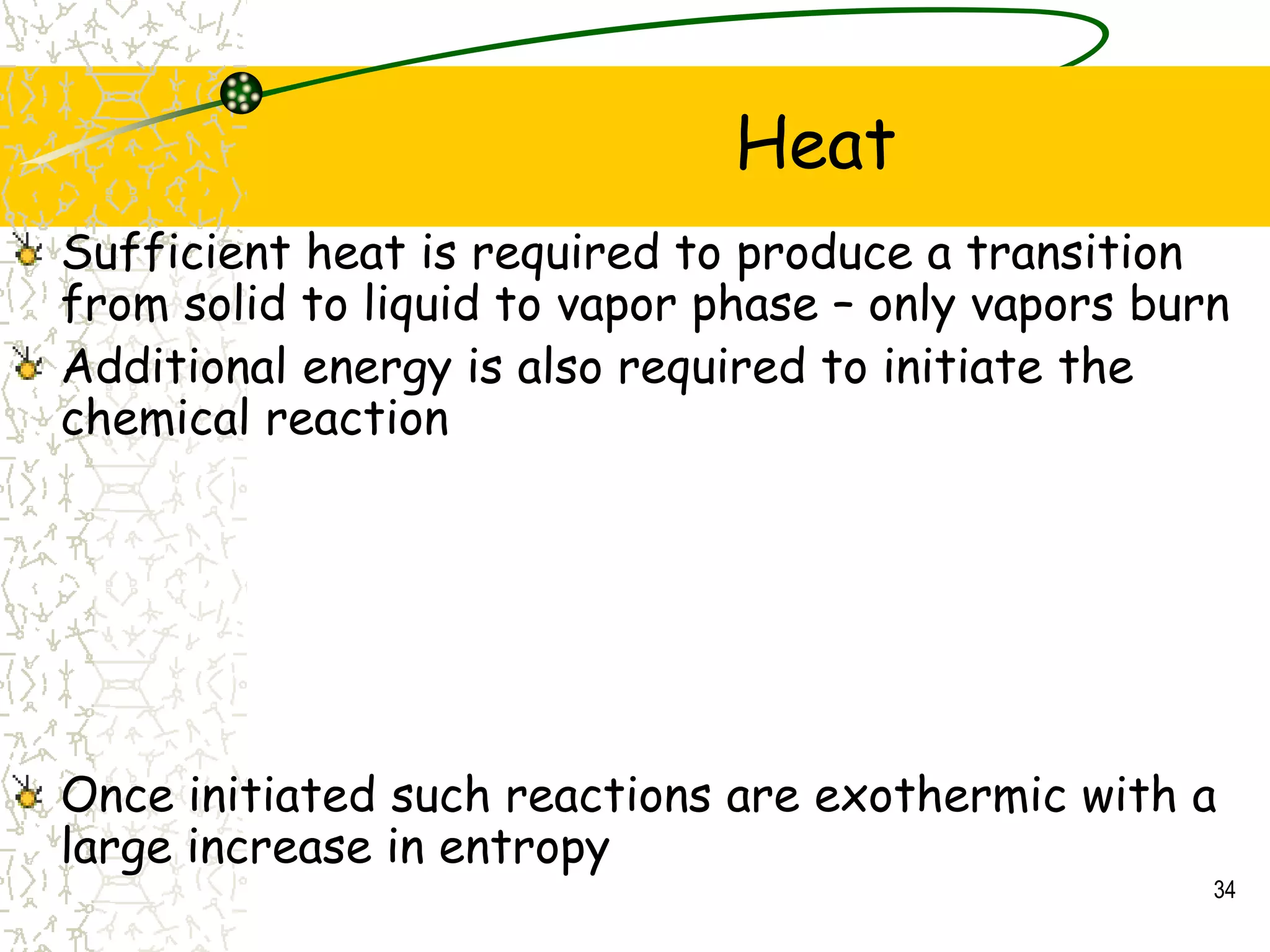 Heat
34
Sufficient heat is required to produce a transition
from solid to liquid to vapor phase – only vapors burn
Additional energy is also required to initiate the
chemical reaction
Once initiated such reactions are exothermic with a
large increase in entropy
 