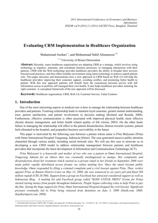 Evaluating CRM Implementation in Healthcare Organization
Muhammad Anshari 1
, and Mohammad Nabil Almunawar 2+
1, 2
University of Brunei Darussalam
Abstract. Recently, many healthcare organizations are adopting CRM as a strategy, which involves using
technology to organize, automate, and coordinate business processes, in managing interactions with their
patients. CRM with the Web technology provides healthcare providers the ability to broaden their services
beyond usual practices, and thus offers suitable environment using latest technology to achieve superb patient
care. This paper discusses and demonstrates how a new approach in CRM based on Web 2.0 will help the
healthcare providers improving their customer support, avoiding conflict, and promoting better health to
patient. With this new approach patients will benefit from the customized personal service with full
information access to perform self managed their own health. It also helps healthcare providers retaining the
right customer. A conceptual framework of the new approach will be discussed.
Keywords: Healthcare organization, CRM, Web 2.0, Customer Service, Value Creation
1. Introduction
One of the most interesting aspects in medical care is how to manage the relationship between healthcare
providers and patients. Fostering relationship leads to maintain loyal customer, greater mutual understanding,
trust, patient satisfaction, and patient involvement in decision making (Richard and Ronald, 2008).
Furthermore, effective communication is often associated with improved physical health, more effective
chronic disease management, and better health related quality of life (Arora, 2003). On the other hand,
failure in managing the relationship will affect to the patient dissatisfaction, distrust towards systems, patient
feels alienated in the hospital, and jeopardize business survivability in the future.
This paper is motivated by the following case between a patient whose name is Prita Mulyasari (Prita)
with Omni International Hospital Tangerang, Indonesia (Omni). The case generated massive public attention
channeled through various media, including social network sites. We will use this case to motivate us in
developing a new CRM model to address relationship management between patients and healthcare
providers that incorporate the latest development in Information and Communication Technology (ICT).
Prita Mulyasari is a housewife and mother of two who was a patient at Omni International Hospital,
Tangerang Jakarta for an illness that was eventually misdiagnosed as mumps. Her complaints and
dissatisfaction about her treatment which started as a private email to her friends in September 2008 were
made public rapidly distributed across forums via online mailing lists. Once the email became public
knowledge, Omni responded by filing a criminal complaint and a civil lawsuit against Prita. Then, verdict
against Prita, at Banten District Court on May 13, 2009, she was sentenced to six years jail and fined 204
million rupiah (US$ 20,500). Support from a group on Facebook has attracted considered support as well as
Indonesian Blog. A mailing list and Facebook group called "KOIN UNTUK PRITA" (Coins for Prita)
started raising money from people throughout Indonesia. People began collecting coins to help Prita to pay
the fine. Seeing the huge support for Prita, Omni International Hospital dropped the civil lawsuit. Significant
pressure eventually led to Prita being released from detention on June 3, 2009 (Detik.com, 2008;
thejakartapost.com, 2009).
+ Dr.Hj.Mohd.Nabil Almunawar, FBEPS-UBD, Jl.Tungku Link Gadong, BE 1410 Brunei Darussalam. Tel.: + 673 8825711; fax: +673 2465017. E-mail address: nabil.almunawar@ubd.edu.bn /
Muhammad Anshari, State Islamic University Yogyakarta Indonesia E-mail address: anshari@yahoo.com.
30
2011 International Conference on Economics and Business
Information
IPEDR vol.9 (2011) © (2011) IACSIT Press, Bangkok, Thailand
 