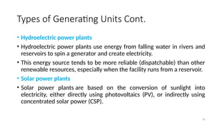 10
Types of Generating Units Cont.
• Hydroelectric power plants
• Hydroelectric power plants use energy from falling water in rivers and
reservoirs to spin a generator and create electricity.
• This energy source tends to be more reliable (dispatchable) than other
renewable resources, especially when the facility runs from a reservoir.
• Solar power plants
• Solar power plants are based on the conversion of sunlight into
electricity, either directly using photovoltaics (PV), or indirectly using
concentrated solar power (CSP).
 